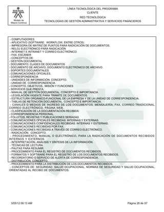 LÍNEA TECNOLÓGICA DEL PROGRAMA
                                              CLIENTE
                                         RED TECNOLÓGICA
   Modelo de        TECNOLOGÍAS DE GESTIÓN ADMINISTRATIVA Y SERVICIOS FINANCIEROS
 Mejora Continua




 - COMPUTADORES
 - APLICATIVO (SOFTWARE: WORKFLOW, ENTRE OTROS)
 - IMPRESORA DE MATRIZ DE PUNTOS PARA RADICACIÓN DE DOCUMENTOS.
 - RELOJ ELECTRÓNICO PARA RADICACIÓN
 - INTERNET E INTRANET Y CORREO ELECTRÓNICO
 - FAX, ESCÁNER
 - CONCEPTOS DE:
- GESTIÓN DOCUMENTAL
- DOCUMENTO, CLASES DE DOCUMENTOS
- DOCUMENTO DE ARCHIVO, DOCUMENTO ELECTRÓNICO DE ARCHIVO.
- SOPORTES DOCUMENTALES.
- COMUNICACIONES OFICIALES.
- CORRESPONDENCIA
 - UNIDADES DE INFORMACIÓN. CONCEPTO.
 - UNIDAD DE CORRESPONDENCIA.
- CONCEPTO, OBJETIVOS, MISIÓN Y FUNCIONES
- SERVICIOS QUE PRESTA.
 - MANUAL DE GESTIÓN DOCUMENTAL. CONCEPTO E IMPORTANCIA
 - LEGISLACIÓN VIGENTE PARA TRÁMITE DE DOCUMENTOS.
 - ESTRUCTURA ORGÁNICO-FUNCIONAL DE LA EMPRESA Y DE LA UNIDAD DE CORRESPONDENCIA.
 - TABLAS DE RETENCIÓN DOCUMENTAL. CONCEPTO E IMPORTANCIA.
 - CANALES O MEDIOS DE INGRESO DE LOS DOCUMENTOS: MENSAJERÍA, FAX, CORREO TRADICIONAL,
CORREO ELECTRÓNICO, PÁGINA WEB.
 - CLASIFICACIÓN DE LA DOCUMENTACIÓN RECIBIDA:
- CORRESPONDENCIA PERSONAL.
- FOLLETOS, REVISTAS Y PUBLICACIONES SERIADAS
- COMUNICACIONES OFICIALES RECIBIDAS: INTERNAS Y EXTERNAS.
- COMUNICACIONES CONFIDENCIALES RECIBIDAS: INTERNAS Y EXTERNAS.
- COMUNICACIONES RECIBIDAS POR FAX.
- COMUNICACIONES RECIBIDAS A TRAVÉS DE CORREO ELECTRÓNICO.
 - RADICACIÓN. CONCEPTO.
  - PROCEDIMIENTO, MANUAL O ELECTRÓNICO, PARA LA RADICACIÓN DE DOCUMENTOS RECIBIDOS:
INTERNOS Y EXTERNOS.
 - INTERPRETACIÓN, ANÁLISIS Y SÍNTESIS DE LA INFORMACIÓN.
 - TÉCNICAS DE LECTURA
 - PAUTAS PARA RESUMIR.
 - PROCEDIMIENTO PARA EL REGISTRO DE DOCUMENTOS RECIBIDOS.
 - FORMATOS Y SOFTWARE PARA EL REGISTRO DE LOS DOCUMENTOS RECIBIDOS.
 - RECORDATORIO O SERVICIO DE ALERTA DE CORRESPONDENCIA.
 - DISTRIBUCIÓN. CONCEPTO.
 - PROCEDIMIENTO PARA LA DISTRIBUCIÓN DE LOS DOCUMENTOS RECIBIDOS.
 - CONCEPTOS DE: SEGURIDAD SALUD OCUPACIONAL, NORMAS DE SEGURIDAD Y SALUD OCUPACIONAL,
ORIENTADAS AL RECIBO DE DOCUMENTOS.




 3/05/12 09:13 AM                                                       Página 28 de 67
 
