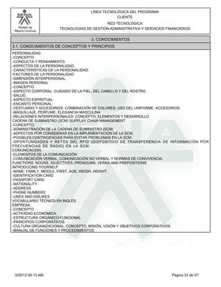 LÍNEA TECNOLÓGICA DEL PROGRAMA
                                              CLIENTE
                                         RED TECNOLÓGICA
   Modelo de        TECNOLOGÍAS DE GESTIÓN ADMINISTRATIVA Y SERVICIOS FINANCIEROS
 Mejora Continua


                                  3. CONOCIMIENTOS
3.1. CONOCIMIENTOS DE CONCEPTOS Y PRINCIPIOS
PERSONALIDAD.
-CONCEPTO
-CONDUCTA Y PENSAMIENTO.
-ASPECTOS DE LA PERSONALIDAD.
-CARACTERÍSTICAS DE LA PERSONALIDAD.
-FACTORES DE LA PERSONALIDAD
-DIMENSIÓN INTERPERSONAL.
-IMAGEN PERSONAL
-CONCEPTO
-ASPECTO CORPORAL: CUIDADO DE LA PIEL, DEL CABELLO Y DEL ROSTRO.
-SALUD.
-ASPECTO ESPIRITUAL.
-ENCANTO PERSONAL.
-VESTUARIO Y ACCESORIOS: COMBINACIÓN DE COLORES, USO DEL UNIFORME, ACCESORIOS.
-MAQUILLAJE, PERFUME, ELEGANCIA MASCULINA
-RELACIONES INTERPERSONALES: CONCEPTO, ELEMENTOS Y DESARROLLO
CADENA DE SUMINISTRO (SCM) SUPPLAY CHAIN MANAGEMENT
-CONCEPTO
-ADMINISTRACIÓN DE LA CADENA DE SUMINISTRO (SCM)
-ASPECTOS POR CONSIDERAR EN LA IMPLEMENTACIÓN DE LA SCM
-POSIBLES CONTINGENCIAS PARA EVITAR PROBLEMAS EN LA SCM
-OPORTUNIDADES Y RETOS DEL RFID (DISPOSITIVO DE TRANSFERENCIA DE INFORMACIÓN POR
FRECUENCIAS DE RADIO) EN LA SCM.
COMUNICACIÓN.
-ELEMENTOS DE LA COMUNICACIÓN
-COMUNICACIÓN VERBAL, COMUNICACIÓN NO VERBAL Y NORMAS DE CONVIVENCIA.
FUNCTIONS: NOUNS, ADJECTIVES, PRONOUNS, VERBS AND PREPOSITIONS
INTRODUCING YOURSELF
-NAME: FAMILY, MIDDLE, FIRST, AGE, WEIGH, HEIGHT.
-IDENTIFICATION CARD
-PASSPORT CARD
-NATIONALITY
-ADDRESS
-PHONE NUMBERS
-LIKES AND DISLIKES
VOCABULARIO TÉCNICO EN INGLÉS.
EMPRESA.
-CONCEPTO
-ACTIVIDAD ECONÓMICA.
-ESTRUCTURA ORGÁNICO-FUNCIONAL
-PRINCIPIOS CORPORATIVOS
-CULTURA ORGANIZACIONAL. CONCEPTO, MISIÓN, VISIÓN Y OBJETIVOS CORPORATIVOS
-MANUAL DE FUNCIONES Y PROCEDIMIENTOS




 3/05/12 09:13 AM                                                       Página 33 de 67
 