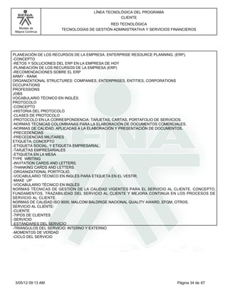 LÍNEA TECNOLÓGICA DEL PROGRAMA
                                               CLIENTE
                                          RED TECNOLÓGICA
   Modelo de         TECNOLOGÍAS DE GESTIÓN ADMINISTRATIVA Y SERVICIOS FINANCIEROS
 Mejora Continua




PLANEACIÓN DE LOS RECURSOS DE LA EMPRESA. ENTERPRISE RESOURCE PLANNING. (ERP).
-CONCEPTO
-RETOS Y SOLUCIONES DEL ERP EN LA EMPRESA DE HOY
-PLANEACIÓN DE LOS RECURSOS DE LA EMPRESA (ERP)
-RECOMENDACIONES SOBRE EL ERP
ARMY - RANK
ORGANIZATIONAL STRUCTURES: COMPANIES, ENTERPRISES, ENTITIES, CORPORATIONS
OCCUPATIONS
PROFESSIONS
JOBS
VOCABULARIO TÉCNICO EN INGLÉS.
PROTOCOLO
-CONCEPTO
-HISTORIA DEL PROTOCOLO
-CLASES DE PROTOCOLO
-PROTOCOLO EN LA CORRESPONDENCIA: TARJETAS, CARTAS, PORTAFOLIO DE SERVICIOS.
-NORMAS TÉCNICAS COLOMBIANAS PARA LA ELABORACIÓN DE DOCUMENTOS COMERCIALES.
-NORMAS DE CALIDAD, APLICADAS A LA ELABORACIÓN Y PRESENTACIÓN DE DOCUMENTOS.
-PRECEDENCIAS
-PRECEDENCIAS MILITARES
ETIQUETA. CONCEPTO
-ETIQUETA SOCIAL, Y ETIQUETA EMPRESARIAL
-TARJETAS EMPRESARIALES
-ETIQUETA EN LA MESA
TYPE WRITING
-INVITATION CARDS AND LETTERS.
-THANKING CARDS AND LETTERS.
-ORGANIZATIONAL PORTFOLIO.
-VOCABULARIO TÉCNICO EN INGLÉS PARA ETIQUETA EN EL VESTIR.
-MAKE UP
-VOCABULARIO TÉCNICO EN INGLÉS
NORMAS TÉCNICAS DE GESTIÓN DE LA CALIDAD VIGENTES PARA EL SERVICIO AL CLIENTE. CONCEPTO,
FUNDAMENTOS, TRAZABILIDAD DEL SERVICIO AL CLIENTE Y MEJORA CONTINUA EN LOS PROCESOS DE
SERVICIO AL CLIENTE.
NORMAS DE CALIDAD ISO 9000, MALCOM BALDRIGE NACIONAL QUALITY AWARD, EFQM, OTROS.
SERVICIO AL CLIENTE:
-CLIENTE
-TIPOS DE CLIENTES
-SERVICIO
-ESTÁNDARES DEL SERVICIO
-TRIÁNGULOS DEL SERVICIO: INTERNO Y EXTERNO
-MOMENTOS DE VERDAD
-CICLO DEL SERVICIO




 3/05/12 09:13 AM                                                        Página 34 de 67
 
