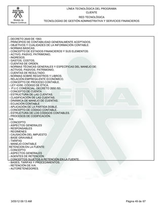 LÍNEA TECNOLÓGICA DEL PROGRAMA
                                                CLIENTE
                                           RED TECNOLÓGICA
   Modelo de          TECNOLOGÍAS DE GESTIÓN ADMINISTRATIVA Y SERVICIOS FINANCIEROS
 Mejora Continua




- DECRETO 2649 DE 1993:
- PRINCIPIOS DE CONTABILIDAD GENERALMENTE ACEPTADOS.
- OBJETIVOS Y CUALIDADES DE LA INFORMACIÓN CONTABLE.
- NORMAS BÁSICAS.
- CONCEPTO DE ESTADOS FINANCIEROS Y SUS ELEMENTOS:
- ACTIVO, PASIVO, PATRIMONIO,
- INGRESOS.
- GASTOS, COSTOS,
- CUENTAS DE ORDEN.
- NORMAS TÉCNICAS GENERALES Y ESPECÍFICAS DEL MANEJO DE:
- ACTIVOS, PASIVOS, PATRIMONIO,
- CUENTAS DE RESULTADO.
- NORMAS SOBRE REGISTROS Y LIBROS.
- RELACIÓN EMPRESA-ENTE ECONÓMICO.
- CONCEPTO DE PROCESO CONTABLE.
- LEY 43/90. CÓDIGO DE ÉTICA.
- P.U.C COMERCIAL. DECRETO 2650 /93.
- CONCEPTO DE CUENTA
- ESTRUCTURA DE LAS CUENTAS.
- CLASIFICACIÓN DE LAS CUENTAS.
- DINÁMICA DE MANEJO DE CUENTAS.
- ECUACIÓN CONTABLE
- APLICACIÓN DE LA PARTIDA DOBLE.
- CONCEPTO DE CÓDIGO CONTABLE.
- ESTRUCTURA DE LOS CÓDIGOS CONTABLES.
- PROCESOS DE CODIFICACIÓN.
IVA:
- CONCEPTO
- ASPECTOS GENERALES
- RESPONSABLES
- REGÍMENES
- CAUSACIÓN DEL IMPUESTO
- BASE GRAVABLE
- TARIFAS
- MANEJO CONTABLE
RETENCION EN LA FUENTE:
- CONCEPTO
- ASPECTOS GENERALES
- AGENTES DE RETENCIÓN
- CONCEPTOS SUJETOS A RETENCIÓN EN LA FUENTE.
- BASES, TARIFAS Y PROCEDIMIENTOS.
- RETENCIÓN DE IVA.
- AUTORETENEDORES.




 3/05/12 09:13 AM                                                         Página 49 de 67
 