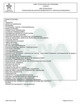 LÍNEA TECNOLÓGICA DEL PROGRAMA
                                               CLIENTE
                                          RED TECNOLÓGICA
   Modelo de         TECNOLOGÍAS DE GESTIÓN ADMINISTRATIVA Y SERVICIOS FINANCIEROS
 Mejora Continua




- MANEJO CONTABLE
ICA
- CONCEPTO
- ASPECTOS GENERALES.
- REGIMENES
- ACTIVIDADES, TARIFAS Y PROCEDIMIENTOS.
- MANEJO CONTABLE.
- CONCEPTO DE TRANSACCIÓN
- CLASES DE TRANSACCIONES
- DOCUMENTOS SOPORTES, CODIFICACIÓN.
- CONTABILIDAD DE CAUSACIÓN.
- ASIENTOS CONTABLES: DE APERTURA, DE MOVIMIENTO.
- TIPOS DE INVENTARIO, MANEJO DE INVENTARIO DE MERCANCÍAS;
- COSTO DE VENTAS.
- COMPROBANTES DE DIARIO.
- LIBROS MAYORES
- LIBROS AUXILIARES.
- BALANCE DE COMPROBACIÓN.
- PROCESO CONTABLE MANUAL Y SISTEMATIZADO.
- SOFTWARE CONTABLE.
- PLAN DE CUENTAS
- DOCUMENTOS SOPORTES
- CONCEPTO DE TERCEROS Y CENTROS DE COSTOS. TASA PREDETERMINADA, DETERMINACIÓN DE BASES Y
TASAS DE DISTRIBUCIÓN
- CONTABILIZACIÓN DE TRANSACCIONES.
- NORMAS TRIBUTARIAS EN EL MANEJO DE TRANSACCIONES.
- REPORTES, COMPROBANTES Y LIBROS.
- REGISTROS DE LOS COSTOS DE LAS OPERACIONES DE PRODUCCIÓN
- COSTOS FIJOS, VARIABLES
- MÉTODOS DE COSTEO
- COSTOS Y GASTOS
- CONCEPTO DE COSTO Y GASTO
- GASTOS CONCEPTO, CLASIFICACIÓN, LIQUIDACIÓN.
- MANO DE OBRA: CONCEPTO, CLASIFICACIÓN, LIQUIDACIÓN.
- DIRECTOS E INDIRECTOS
- PRESUPUESTOS
- CONCEPTO Y CLASES DE PRESUPUESTOS
- ANÁLISIS E INTERPRETACIÓN DE PRESUPUESTOS
- NORMAS Y POLÍTICAS DE LA ORGANIZACIÓN.
- CONTRATACIÓN, CONCEPTO Y TIPOS DE CONTRATOS
- ELEMENTOS DEL CONTRATO COMO PARTE INTEGRAL DEL CONTRATO
- SALARIO
- CONCEPTOS SALARIALES, Y NO SALARIALES




 3/05/12 09:13 AM                                                        Página 50 de 67
 