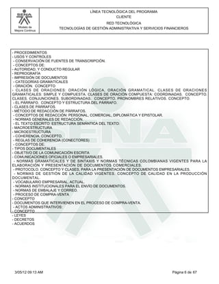 LÍNEA TECNOLÓGICA DEL PROGRAMA
                                              CLIENTE
                                         RED TECNOLÓGICA
   Modelo de        TECNOLOGÍAS DE GESTIÓN ADMINISTRATIVA Y SERVICIOS FINANCIEROS
 Mejora Continua




- PROCEDIMIENTOS
- USOS Y CONTROLES
 - CONSERVACIÓN DE FUENTES DE TRANSCRIPCIÓN.
 - CONCEPTOS DE:
- AUTORIDAD, Y CONDUCTO REGULAR
- REPROGRAFÍA
- IMPRESIÓN DE DOCUMENTOS
 - CATEGORÍAS GRAMATICALES
 - ORACIÓN. CONCEPTO
- CLASES DE ORACIONES: ORACIÓN LÓGICA, ORACIÓN GRAMATICAL. CLASES DE ORACIONES
GRAMATICALES: SIMPLE Y COMPUESTA. CLASES DE ORACIÓN COMPUESTA: COORDINADAS. CONCEPTO.
CLASES. CONJUNCIONES. SUBORDINADAS. CONCEPTO. PRONOMBRES RELATIVOS. CONCEPTO.
 - EL PÁRRAFO. CONCEPTO Y ESTRUCTURA DEL PÁRRAFO.
- CLASES DE PÁRRAFOS.
- MÉTODO DE REDACCIÓN DE PÁRRAFOS.
 - CONCEPTOS DE REDACCIÓN: PERSONAL, COMERCIAL, DIPLOMÁTICA Y EPISTOLAR.
 - NORMAS GENERALES DE REDACCIÓN.
 - EL TEXTO ESCRITO: ESTRUCTURA SEMÁNTICA DEL TEXTO:
- MACROESTRUCTURA
- MICROESTRUCTURA
 - COHERENCIA. CONCEPTO.
 - REGLAS DE COHERENCIA (CONECTORES)
 - CONCEPTOS DE:
- TIPOS DOCUMENTALES
- OBJETIVO DE LA COMUNICACIÓN ESCRITA
- COMUNICACIONES OFICIALES O EMPRESARIALES.
 - NORMAS GRAMATICALES Y DE SINTAXIS Y NORMAS TÉCNICAS COLOMBIANAS VIGENTES PARA LA
ELABORACIÓN Y PRESENTACIÓN DE DOCUMENTOS COMERCIALES.
 - PROTOCOLO. CONCEPTO Y CLASES, PARA LA PRESENTACIÓN DE DOCUMENTOS EMPRESARIALES.
  - NORMAS DE GESTIÓN DE LA CALIDAD VIGENTES. CONCEPTO DE CALIDAD EN LA PRODUCCIÓN
DOCUMENTAL.
 - VOCABULARIO EMPRESARIAL, ACTUAL.
 - NORMAS INSTITUCIONALES PARA EL ENVÍO DE DOCUMENTOS.
 - NORMAS DE EMBALAJE Y CORREO.
 - PROCESO DE COMPRA-VENTA
- CONCEPTO
- DOCUMENTOS QUE INTERVIENEN EN EL PROCESO DE COMPRA-VENTA.
 - ACTOS ADMINISTRATIVOS:
- CONCEPTO
- LEYES
- DECRETOS
- ACUERDOS




 3/05/12 09:13 AM                                                        Página 6 de 67
 