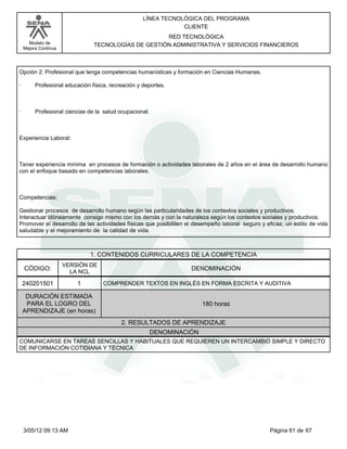 LÍNEA TECNOLÓGICA DEL PROGRAMA
                                                                CLIENTE
                                                     RED TECNOLÓGICA
      Modelo de                 TECNOLOGÍAS DE GESTIÓN ADMINISTRATIVA Y SERVICIOS FINANCIEROS
    Mejora Continua




Opción 2: Profesional que tenga competencias humanísticas y formación en Ciencias Humanas.

·        Profesional educación física, recreación y deportes.



·        Profesional ciencias de la salud ocupacional.



Experiencia Laboral:



Tener experiencia mínima en procesos de formación o actividades laborales de 2 años en el área de desarrollo humano
con el enfoque basado en competencias laborales.



Competencias:

Gestionar procesos de desarrollo humano según las particularidades de los contextos sociales y productivos.
Interactuar idóneamente consigo mismo con los demás y con la naturaleza según los contextos sociales y productivos.
Promover el desarrollo de las actividades físicas que posibiliten el desempeño laboral seguro y eficaz, un estilo de vida
saludable y el mejoramiento de la calidad de vida.



                               1. CONTENIDOS CURRICULARES DE LA COMPETENCIA
                      VERSIÓN DE
    CÓDIGO:             LA NCL
                                                                   DENOMINACIÓN

    240201501             1         COMPRENDER TEXTOS EN INGLÉS EN FORMA ESCRITA Y AUDITIVA

     DURACIÓN ESTIMADA
     PARA EL LOGRO DEL                                                  180 horas
    APRENDIZAJE (en horas)
                                           2. RESULTADOS DE APRENDIZAJE
                                                         DENOMINACIÓN
COMUNICARSE EN TAREAS SENCILLAS Y HABITUALES QUE REQUIEREN UN INTERCAMBIO SIMPLE Y DIRECTO
DE INFORMACIÓN COTIDIANA Y TÉCNICA




    3/05/12 09:13 AM                                                                              Página 61 de 67
 