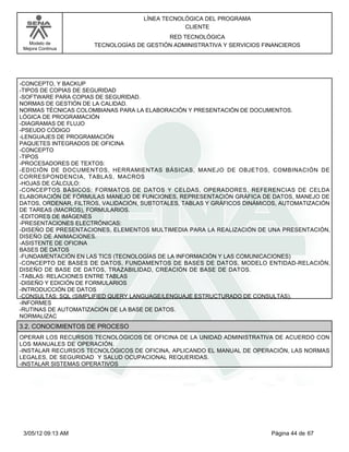 LÍNEA TECNOLÓGICA DEL PROGRAMA
                                                CLIENTE
                                           RED TECNOLÓGICA
   Modelo de          TECNOLOGÍAS DE GESTIÓN ADMINISTRATIVA Y SERVICIOS FINANCIEROS
 Mejora Continua




-CONCEPTO, Y BACKUP
-TIPOS DE COPIAS DE SEGURIDAD
-SOFTWARE PARA COPIAS DE SEGURIDAD.
NORMAS DE GESTIÓN DE LA CALIDAD.
NORMAS TÉCNICAS COLOMBIANAS PARA LA ELABORACIÓN Y PRESENTACIÓN DE DOCUMENTOS.
LÓGICA DE PROGRAMACIÓN
-DIAGRAMAS DE FLUJO
-PSEUDO CÓDIGO
-LENGUAJES DE PROGRAMACIÓN
PAQUETES INTEGRADOS DE OFICINA
-CONCEPTO
-TIPOS
-PROCESADORES DE TEXTOS:
-EDICIÓN DE DOCUMENTOS, HERRAMIENTAS BÁSICAS, MANEJO DE OBJETOS, COMBINACIÓN DE
CORRESPONDENCIA, TABLAS, MACROS
-HOJAS DE CÁLCULO:
-CONCEPTOS BÁSICOS: FORMATOS DE DATOS Y CELDAS, OPERADORES, REFERENCIAS DE CELDA
ELABORACIÓN DE FÓRMULAS MANEJO DE FUNCIONES, REPRESENTACIÓN GRÁFICA DE DATOS, MANEJO DE
DATOS, ORDENAR, FILTROS, VALIDACIÓN, SUBTOTALES, TABLAS Y GRÁFICOS DINÁMICOS, AUTOMATIZACIÓN
DE TAREAS (MACROS), FORMULARIOS.
-EDITORES DE IMÁGENES
-PRESENTACIONES ELECTRÓNICAS:
-DISEÑO DE PRESENTACIONES, ELEMENTOS MULTIMEDIA PARA LA REALIZACIÓN DE UNA PRESENTACIÓN,
DISEÑO DE ANIMACIONES.
-ASISTENTE DE OFICINA
BASES DE DATOS
-FUNDAMENTACIÓN EN LAS TICS (TECNOLOGÍAS DE LA INFORMACIÓN Y LAS COMUNICACIONES)
-CONCEPTO DE BASES DE DATOS, FUNDAMENTOS DE BASES DE DATOS, MODELO ENTIDAD-RELACIÓN,
DISEÑO DE BASE DE DATOS, TRAZABILIDAD, CREACIÓN DE BASE DE DATOS.
-TABLAS: RELACIONES ENTRE TABLAS
-DISEÑO Y EDICIÓN DE FORMULARIOS
-INTRODUCCIÓN DE DATOS
-CONSULTAS: SQL (SIMPLIFIED QUERY LANGUAGE/LENGUAJE ESTRUCTURADO DE CONSULTAS).
-INFORMES
-RUTINAS DE AUTOMATIZACIÓN DE LA BASE DE DATOS.
NORMALIZAC
3.2. CONOCIMIENTOS DE PROCESO
OPERAR LOS RECURSOS TECNOLÓGICOS DE OFICINA DE LA UNIDAD ADMINISTRATIVA DE ACUERDO CON
LOS MANUALES DE OPERACIÓN.
-INSTALAR RECURSOS TECNOLÓGICOS DE OFICINA, APLICANDO EL MANUAL DE OPERACIÓN, LAS NORMAS
LEGALES, DE SEGURIDAD Y SALUD OCUPACIONAL REQUERIDAS.
-INSTALAR SISTEMAS OPERATIVOS




 3/05/12 09:13 AM                                                         Página 44 de 67
 