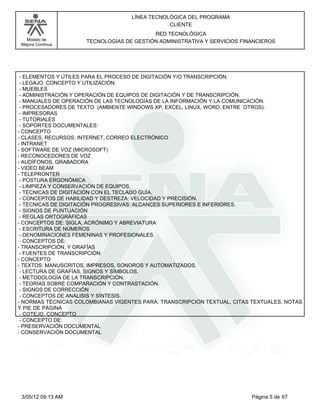 LÍNEA TECNOLÓGICA DEL PROGRAMA
                                                CLIENTE
                                          RED TECNOLÓGICA
   Modelo de         TECNOLOGÍAS DE GESTIÓN ADMINISTRATIVA Y SERVICIOS FINANCIEROS
 Mejora Continua




 - ELEMENTOS Y ÚTILES PARA EL PROCESO DE DIGITACIÓN Y/O TRANSCRIPCIÓN.
 - LEGAJO. CONCEPTO Y UTILIZACIÓN.
 - MUEBLES
 - ADMINISTRACIÓN Y OPERACIÓN DE EQUIPOS DE DIGITACIÓN Y DE TRANSCRIPCIÓN.
 - MANUALES DE OPERACIÓN DE LAS TECNOLOGÍAS DE LA INFORMACIÓN Y LA COMUNICACIÓN.
 - PROCESADORES DE TEXTO (AMBIENTE WINDOWS XP, EXCEL, LINUX, WORD, ENTRE OTROS).
 - IMPRESORAS
 - TUTORIALES
 - SOPORTES DOCUMENTALES:
- CONCEPTO
- CLASES, RECURSOS: INTERNET, CORREO ELECTRÓNICO
- INTRANET
- SOFTWARE DE VOZ (MICROSOFT)
- RECONOCEDORES DE VOZ
- AUDÍFONOS, GRABADORA
- VIDEO BEAM
- TELEPRONTER
 - POSTURA ERGONÓMICA
 - LIMPIEZA Y CONSERVACIÓN DE EQUIPOS.
 - TÉCNICAS DE DIGITACIÓN CON EL TECLADO GUÍA.
 - CONCEPTOS DE HABILIDAD Y DESTREZA; VELOCIDAD Y PRECISIÓN.
 - TÉCNICAS DE DIGITACIÓN PROGRESIVAS: ALCANCES SUPERIORES E INFERIORES.
 - SIGNOS DE PUNTUACIÓN
 - REGLAS ORTOGRÁFICAS
- CONCEPTOS DE: SIGLA, ACRÓNIMO Y ABREVIATURA
 - ESCRITURA DE NÚMEROS
 - DENOMINACIONES FEMENINAS Y PROFESIONALES.
 - CONCEPTOS DE:
- TRANSCRIPCIÓN, Y GRAFÍAS
 - FUENTES DE TRANSCRIPCIÓN:
- CONCEPTO
- TEXTOS: MANUSCRITOS, IMPRESOS, SONOROS Y AUTOMATIZADOS.
 - LECTURA DE GRAFÍAS, SIGNOS Y SÍMBOLOS.
 - METODOLOGÍA DE LA TRANSCRIPCIÓN.
 - TEORÍAS SOBRE COMPARACIÓN Y CONTRASTACIÓN.
 - SIGNOS DE CORRECCIÓN
 - CONCEPTOS DE ANÁLISIS Y SÍNTESIS.
- NORMAS TÉCNICAS COLOMBIANAS VIGENTES PARA: TRANSCRIPCIÓN TEXTUAL, CITAS TEXTUALES, NOTAS
Y PIE DE PÁGINA
 - COTEJO. CONCEPTO
 - CONCEPTO DE:
- PRESERVACIÓN DOCUMENTAL
- CONSERVACIÓN DOCUMENTAL




 3/05/12 09:13 AM                                                         Página 5 de 67
 
