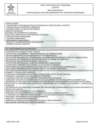 LÍNEA TECNOLÓGICA DEL PROGRAMA
                                                CLIENTE
                                           RED TECNOLÓGICA
   Modelo de          TECNOLOGÍAS DE GESTIÓN ADMINISTRATIVA Y SERVICIOS FINANCIEROS
 Mejora Continua




- DEDUCCIONES,
- LIQUIDACIÓN Y CONTABILIZACIÓN DE DEVENGADOS, PRESTACIONES, APORTES
- LIQUIDACIÓN DE CONTRATOS LABORALES
- PROCESO PARA LA TOMA DE DECISIONES
ANÁLISIS FINANCIERO
SISTEMAS DE INFORMACIÓN CONTABLE
ÉTICA EN EL MANEJO DE LA INFORMACIÓN CONTABLE.
- PROYECCIONES FINANCIERAS
- RAZONES FINANCIERAS
- INDICADORES FINANCIEROS
- ARCHIVO Y CONSERVACIÓN DE DOCUMENTOS
- NORMAS LEGALES VIGENTES
-
3.2. CONOCIMIENTOS DE PROCESO
-INTERPRETAR LA NORMATIVIDAD VIGENTE
-IDENTIFICAR, LOS DEBERES Y OBLIGACIONES DE LOS COMERCIANTES.
-DIFERENCIAR ENTRE ACTOS MERCANTILES Y NO MERCANTILES.
-IDENTIFICAR LOS LIBROS DE CONTABILIDAD QUE DEBEN SER REGISTRADOS POR LOS COMERCIANTES.
-DILIGENCIAR LOS TRÁMITES DE INSCRIPCIÓN ANTE LA CÁMARA DE COMERCIO.
PRECISAR EL CONCEPTO DE SOCIEDAD COMERCIAL.
-IDENTIFICAR LAS DIVERSAS CLASES DE SOCIEDADES COMERCIALES.
-CLASIFICAR LA EMPRESA DE ACUERDO A LA ACTIVIDAD ECONÓMICA.
-IDENTIFICAR LAS CARACTERÍSTICAS DE CADA UNA DE LAS SOCIEDADES COMERCIALES.
COMPILAR LA INFORMACIÓN DE ACUERDO CON LOS SOPORTES CONTABLES.
ANALIZAR LOS SOPORTES CONTABLES PARA SU REGISTRO CORRESPONDIENTE DE ACUERDO CON LAS
NORMAS Y LEGISLACIÓN VIGENTES.
CLASIFICAR LA INFORMACIÓN CONTABLE TENIENDO EN CUENTA SU NATURALEZA.
-ORDENAR Y DISTRIBUIR LOS DOCUMENTOS SOPORTES.
-CLASIFICAR GRUPOS DE DOCUMENTOS CONTABLES, NO CONTABLES.
-CONOCER Y APLICAR LAS NORMAS RELATIVAS A LA ELABORACIÓN DE DOCUMENTOS COMERCIALES.
-INTERPRETAR LOS PRINCIPIOS O NORMAS DE CONTABILIDAD GENERALMENTE ACEPTADOS EN COLOMBIA.
REGISTRAR LA INFORMACIÓN CONTABLE Y FINANCIERA DE ACUERDO LAS NORMAS Y LEGISLACIÓN
VIGENTES.
-INTERPRETAR LOS PRINCIPIOS O NORMAS DE CONTABILIDAD GENERALMENTE ACEPTADOS REFERIDOS AL
MANEJO DE CUENTAS.
-MANEJAR ACERTADAMENTE EL P.U.C COMERCIAL.
-PRECISAR LAS CARACTERÍSTICAS Y EL MANEJO DE CADA CLASE DE CUENTAS.
-CLASIFICAR LOS TIPOS DE TRANSACCIONES Y LOS DOCUMENTOS QUE SE GENERAN.
-ANALIZAR Y REGISTRAR LOS HECHOS ECONÓMICOS.
-ANALIZAR Y VALIDAR LA INFORMACIÓN.
-MANEJAR SISTEMAS DE INFORMACIÓN CONTABLE COMPUTARIZADOS.
-RELACIONAR CONTABILIDAD Y ENTE ECONÓMICO.




 3/05/12 09:13 AM                                                         Página 51 de 67
 