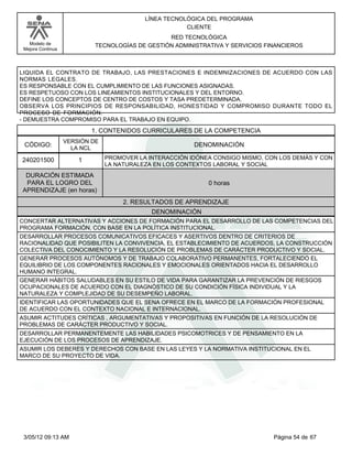 LÍNEA TECNOLÓGICA DEL PROGRAMA
                                                       CLIENTE
                                                 RED TECNOLÓGICA
   Modelo de                TECNOLOGÍAS DE GESTIÓN ADMINISTRATIVA Y SERVICIOS FINANCIEROS
 Mejora Continua




LIQUIDA EL CONTRATO DE TRABAJO, LAS PRESTACIONES E INDEMNIZACIONES DE ACUERDO CON LAS
NORMAS LEGALES.
ES RESPONSABLE CON EL CUMPLIMIENTO DE LAS FUNCIONES ASIGNADAS.
ES RESPETUOSO CON LOS LINEAMIENTOS INSTITUCIONALES Y DEL ENTORNO.
DEFINE LOS CONCEPTOS DE CENTRO DE COSTOS Y TASA PREDETERMINADA.
OBSERVA LOS PRINCIPIOS DE RESPONSABILIDAD, HONESTIDAD Y COMPROMISO DURANTE TODO EL
PROCESO DE FORMACIÓN.
- DEMUESTRA COMPROMISO PARA EL TRABAJO EN EQUIPO.
                           1. CONTENIDOS CURRICULARES DE LA COMPETENCIA
                   VERSIÓN DE
 CÓDIGO:             LA NCL
                                                         DENOMINACIÓN

240201500              1        PROMOVER LA INTERACCIÓN IDÓNEA CONSIGO MISMO, CON LOS DEMÁS Y CON
                                LA NATURALEZA EN LOS CONTEXTOS LABORAL Y SOCIAL
 DURACIÓN ESTIMADA
 PARA EL LOGRO DEL                                           0 horas
APRENDIZAJE (en horas)
                                     2. RESULTADOS DE APRENDIZAJE
                                             DENOMINACIÓN
CONCERTAR ALTERNATIVAS Y ACCIONES DE FORMACIÓN PARA EL DESARROLLO DE LAS COMPETENCIAS DEL
PROGRAMA FORMACIÓN, CON BASE EN LA POLÍTICA INSTITUCIONAL.
DESARROLLAR PROCESOS COMUNICATIVOS EFICACES Y ASERTIVOS DENTRO DE CRITERIOS DE
RACIONALIDAD QUE POSIBILITEN LA CONVIVENCIA, EL ESTABLECIMIENTO DE ACUERDOS, LA CONSTRUCCIÓN
COLECTIVA DEL CONOCIMIENTO Y LA RESOLUCIÓN DE PROBLEMAS DE CARÁCTER PRODUCTIVO Y SOCIAL.
GENERAR PROCESOS AUTÓNOMOS Y DE TRABAJO COLABORATIVO PERMANENTES, FORTALECIENDO EL
EQUILIBRIO DE LOS COMPONENTES RACIONALES Y EMOCIONALES ORIENTADOS HACIA EL DESARROLLO
HUMANO INTEGRAL.
GENERAR HÁBITOS SALUDABLES EN SU ESTILO DE VIDA PARA GARANTIZAR LA PREVENCIÓN DE RIESGOS
OCUPACIONALES DE ACUERDO CON EL DIAGNÓSTICO DE SU CONDICIÓN FÍSICA INDIVIDUAL Y LA
NATURALEZA Y COMPLEJIDAD DE SU DESEMPEÑO LABORAL.
IDENTIFICAR LAS OPORTUNIDADES QUE EL SENA OFRECE EN EL MARCO DE LA FORMACIÓN PROFESIONAL
DE ACUERDO CON EL CONTEXTO NACIONAL E INTERNACIONAL.
ASUMIR ACTITUDES CRÍTICAS , ARGUMENTATIVAS Y PROPOSITIVAS EN FUNCIÓN DE LA RESOLUCIÓN DE
PROBLEMAS DE CARÁCTER PRODUCTIVO Y SOCIAL.
DESARROLLAR PERMANENTEMENTE LAS HABILIDADES PSICOMOTRICES Y DE PENSAMIENTO EN LA
EJECUCIÓN DE LOS PROCESOS DE APRENDIZAJE.
ASUMIR LOS DEBERES Y DERECHOS CON BASE EN LAS LEYES Y LA NORMATIVA INSTITUCIONAL EN EL
MARCO DE SU PROYECTO DE VIDA.




 3/05/12 09:13 AM                                                               Página 54 de 67
 