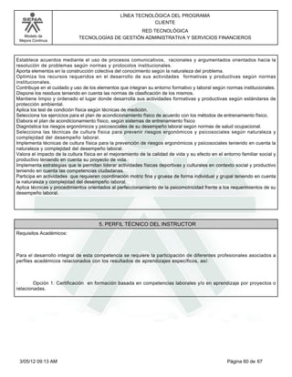 LÍNEA TECNOLÓGICA DEL PROGRAMA
                                                             CLIENTE
                                                  RED TECNOLÓGICA
   Modelo de                 TECNOLOGÍAS DE GESTIÓN ADMINISTRATIVA Y SERVICIOS FINANCIEROS
 Mejora Continua




Establece acuerdos mediante el uso de procesos comunicativos, racionales y argumentados orientados hacia la
resolución de problemas según normas y protocolos institucionales.
Aporta elementos en la construcción colectiva del conocimiento según la naturaleza del problema.
Optimiza los recursos requeridos en el desarrollo de sus actividades formativas y productivas según normas
institucionales.
Contribuye en el cuidado y uso de los elementos que integran su entorno formativo y laboral según normas institucionales.
Dispone los residuos teniendo en cuenta las normas de clasificación de los mismos.
Mantiene limpio y ordenado el lugar donde desarrolla sus actividades formativas y productivas según estándares de
protección ambiental.
Aplica los test de condición física según técnicas de medición.
Selecciona los ejercicios para el plan de acondicionamiento físico de acuerdo con los métodos de entrenamiento físico.
Elabora el plan de acondicionamiento físico, según sistemas de entrenamiento físico
Diagnóstica los riesgos ergonómicos y psicosociales de su desempeño laboral según normas de salud ocupacional.
Selecciona las técnicas de cultura física para prevenir riesgos ergonómicos y psicosociales según naturaleza y
complejidad del desempeño laboral.
Implementa técnicas de cultura física para la prevención de riesgos ergonómicos y psicosociales teniendo en cuenta la
naturaleza y complejidad del desempeño laboral.
Valora el impacto de la cultura física en el mejoramiento de la calidad de vida y su efecto en el entorno familiar social y
productivo teniendo en cuenta su proyecto de vida.
Implementa estrategias que le permitan liderar actividades físicas deportivas y culturales en contexto social y productivo
teniendo en cuenta las competencias ciudadanas.
Participa en actividades que requieren coordinación motriz fina y gruesa de forma individual y grupal teniendo en cuenta
la naturaleza y complejidad del desempeño laboral.
Aplica técnicas y procedimientos orientados al perfeccionamiento de la psicomotricidad frente a los requerimientos de su
desempeño laboral.




                                       5. PERFIL TÉCNICO DEL INSTRUCTOR
Requisitos Académicos:



Para el desarrollo integral de esta competencia se requiere la participación de diferentes profesionales asociados a
perfiles académicos relacionados con los resultados de aprendizajes específicos, así:



·       Opción 1: Certificación en formación basada en competencias laborales y/o en aprendizaje por proyectos o
relacionadas.




 3/05/12 09:13 AM                                                                                  Página 60 de 67
 