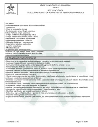 LÍNEA TECNOLÓGICA DEL PROGRAMA
                                                           CLIENTE
                                                 RED TECNOLÓGICA
   Modelo de                TECNOLOGÍAS DE GESTIÓN ADMINISTRATIVA Y SERVICIOS FINANCIEROS
 Mejora Continua




-La prensa
-Como expresarse sobre temas técnicos de actualidad.
*Contenidos:
-Used to, en todas las formas
-Perfect present tense: Simple y continuo
Future: Perfecto, simple y continuo
-Simple past tense: modos pasivo y activo
-Simple present tense: modos pasivo y activo
-Modal verbs: Utilizados en suposiciones.
-Adjectives y prepositions: Ubicación
-Ubicacion de Verbos y preposiciones.
-Superlatives: adjetivos y adverbios
-Adverbs conjuntives
-Mixed conditional.
-Expresions: para indicar posesión.
-Clauses: de lugar, tiempo, forma, causa y propósito.
-Adverbs: definidos e indefinidos en Noun Phrases.
-Adquisición de multi-word verbs
3.2. CONOCIMIENTOS DE PROCESO
-Reconocer en lengua inglesa, verbos regulares e irregulares en tiempo presente y pasado
-interpretar mapas utilizando preposiciones de lugar en inglés
-Formular al interlocutor preguntas en tiempo pasado y presente de forma amable y cortés
-Relatar en inglés historias breves en tiempo pasado
-Comprender discursos y conferencias extensas, e incluso seguir líneas argumentales complejas.
-Identificar y extraer información relevante de un discurso o argumentación.
-Identificar las ideas principales y secundarias de un discurso o una argumentación.
-Reconocer vocabulario técnico intermedio
-Comprender programas de televisión, documentales y películas relacionadas con temas de la especialidad y que
contengan vocabulario especializado o técnico.
-Participar en una conversación con cierta fluidez y espontaneidad, tomando parte activa en debates desarrollados sobre
temas especializados
-Escribir textos claros y detallados sobre una amplia serie de temas relacionados con su especialidad.
-Comprender y seguir los puntos principales de un escrito.
-Analizar y extraer temas importantes de un escrito, así este o no familiarizado con el tema de que se trata el texto.
-Comprender e identificar los contenidos generales y específicos de un texto.
-Identificar significados que no están explícitos en el texto.
-Entender y expresar hechos, ideas y puntos de vista, en una secuencia adecuada y en detalle,
-Presentar a otros y hacer comparaciones.
-Especular sobre eventos, personas y situaciones, así como comentar asuntos que otros le han contado o mencionado.




 3/05/12 09:13 AM                                                                               Página 65 de 67
 