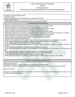 LÍNEA TECNOLÓGICA DEL PROGRAMA
                                                           CLIENTE
                                                 RED TECNOLÓGICA
   Modelo de                TECNOLOGÍAS DE GESTIÓN ADMINISTRATIVA Y SERVICIOS FINANCIEROS
 Mejora Continua




-Expresar con claridad puntos de vista
-Describir procesos
-Discutir sobre problemas, inconvenientes y dar consejo o instrucciones.
-Hacer recomendaciones.
-Expresar claramente acuerdo o desacuerdo sobre un tema o hecho particular.
                                         4. CRITERIOS DE EVALUACIÓN
-Saluda en inglés utilizando expresiones de cortesía de acuerdo con el momento del día
-Dramatiza en inglés una historia breve utilizando verbos regulares e irregulares
-Ubica al interlocutor en un punto geográfico específico empleando preposiciones en inglés.
-Traduce del inglés documentos técnicos sencillos en tiempo presente y pasado
-Explica y defiende sus opiniones técnicas en un debate, utilizando expresiones en inglés.
-Proporciona explicaciones, argumentos y explicaciones lógicas sobre aspectos técnicos de su profesión en un debate.
-Explica claramente su punto de vista sobre un tema técnico de actualidad en su profesión.
-Explica claramente las ventajas y desventajas de una posible decisión en lo técnico.
-Toma parte activa en debates informales dentro de contextos de trabajo habituales.
-Plantea, explica y contesta hipótesis técnicas.
-Sostiene una conversación con naturalidad, fluidez y eficacia, incluso sobre temas especializados de su profesión.
-Puede iniciar un discurso, tomar la palabra, y terminar una conversación técnica de su profesión.
-Puede interactuar fácil y espontáneamente con hablantes nativos.
-Puede extraer información adecuada y precisa y tomar nota de una conversación, programa, clase, etc.; referido a su
profesión.
-Puede completar frases basado en información leída previamente en un texto.
-Puede realizar actividades de verdadero o falso, basados en una conversación que ha escuchado o en un texto que ha
leído.
-Realiza resúmenes de la información relevante y detallada de un texto técnico en inglés.
-Puede relacionar textos en inglés con imágenes o con títulos que le sean adecuados.
-Puede responder cuestionarios de selección múltiple, escritos en inglés.
-Puede inferir el significado de una palabra u oración dentro de un texto en inglés, así este no esté explicito.



                                     5. PERFIL TÉCNICO DEL INSTRUCTOR
Requisitos Académicos:
Profesional en Idiomas o Lenguas Modernas, con conocimiento del idioma inglés.
Debe tener y demostrar mediante examen internacional acreditado, un nivel mínimo de C1, de acuerdo al MCER.

Experiencia laboral:

Demostrar vinculación laboral mínimo de dos años, como docente en una institución educativa pública o privada, o en un
instituto de enseñanza de lenguas.




 3/05/12 09:13 AM                                                                              Página 66 de 67
 