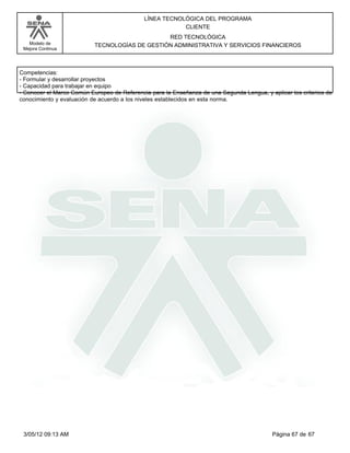 LÍNEA TECNOLÓGICA DEL PROGRAMA
                                                         CLIENTE
                                                RED TECNOLÓGICA
   Modelo de               TECNOLOGÍAS DE GESTIÓN ADMINISTRATIVA Y SERVICIOS FINANCIEROS
 Mejora Continua




Competencias:
-Formular y desarrollar proyectos
-Capacidad para trabajar en equipo
-Conocer el Marco Común Europeo de Referencia para la Enseñanza de una Segunda Lengua, y aplicar los criterios de
conocimiento y evaluación de acuerdo a los niveles establecidos en esta norma.




 3/05/12 09:13 AM                                                                          Página 67 de 67
 