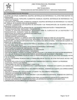 LÍNEA TECNOLÓGICA DEL PROGRAMA
                                                  CLIENTE
                                           RED TECNOLÓGICA
   Modelo de          TECNOLOGÍAS DE GESTIÓN ADMINISTRATIVA Y SERVICIOS FINANCIEROS
 Mejora Continua

3.2. CONOCIMIENTOS DE PROCESO
- ALISTAR LOS ÚTILES, ELEMENTOS, EQUIPOS, MATERIALES DE REFERENCIA Y EL SITIO PARA DIGITAR Y/O
TRANSCRIBIR.
- IDENTIFICAR ÚTILES, PAPELERÍA, ELEMENTOS, MUEBLES, EQUIPOS, MATERIALES DE REFERENCIA Y EL
PUESTO DE TRABAJO.
- UTILIZAR ÚTILES, PAPELERÍA, ELEMENTOS, MUEBLES, EQUIPOS, MATERIALES DE REFERENCIA Y EL PUESTO
DE TRABAJO, DE ACUERDO CON LAS NECESIDADES.
 - OPERAR Y CONSERVAR LOS EQUIPOS DE DIGITACIÓN Y DE TRANSCRIPCIÓN, DE ACUERDO CON LOS
MANUALES RESPECTIVOS.
- INTERPRETAR MANUALES DE OPERACIÓN DE LOS EQUIPOS PARA DIGITACIÓN Y TRANSCRIPCIÓN.
- OPERAR EQUIPOS PARA DIGITACIÓN Y TRANSCRIPCIÓN.
- ASUMIR LA POSTURA ERGONÓMICA REQUERIDA PARA EL EJERCICIO DE LA DIGITACIÓN Y LA
TRANSCRIPCIÓN, DURANTE TODO EL PROCESO.
- IDENTIFICAR LAS CLASES DE SOPORTES DOCUMENTALES.
- MANEJAR INTERNET E INTRANET
- OPERAR EQUIPOS AUDIOVISUALES.
- MANTENER EL ORDEN Y LA LIMPIEZA TANTO DEL PUESTO DE TRABAJO COMO DE LOS EQUIPOS.
 - TRANSCRIBIR TEXTOS CON EXACTITUD, APLICANDO LAS TÉCNICAS DE DIGITACIÓN, LOS SIGNOS DE
PUNTUACIÓN, LAS REGLAS ORTOGRÁFICAS Y EL MANEJO DE ABREVIATURAS, TENIENDO EN CUENTA EL
ORDEN DE LA SOLICITUD.
- APLICAR LAS TÉCNICAS DE DIGITACIÓN PARA EL DESARROLLO DE HABILIDADES Y DESTREZAS CON EL
TECLADO GUÍA (ASDF ÑLKJ).
- REALIZAR EJERCICIOS APLICANDO LOS ALCANCES SUPERIORES E INFERIORES.
- IDENTIFICAR LOS SIGNOS DE PUNTUACIÓN Y SU USO.
- INTERPRETAR LAS REGLAS ORTOGRÁFICAS Y SU APLICACIÓN.
- INTERPRETAR SIGLAS, ABREVIATURAS Y ACRÓNIMOS.
- DIGITAR PALABRAS Y FRASES UTILIZANDO LAS MAYÚSCULAS Y LOS SIGNOS DE PUNTUACIÓN REQUERIDOS.
- APLICAR LAS TÉCNICAS DE DIGITACIÓN PARA EL DESARROLLO DE VELOCIDAD Y PRECISIÓN.
- INTERPRETAR LAS NORMAS TÉCNICAS PARA LA TRANSCRIPCIÓN DE TEXTOS, DE CITAS TEXTUALES, NOTAS
Y PIE DE PÁGINA.
- APLICAR LAS NORMAS TÉCNICAS PARA LA TRANSCRIPCIÓN DE TEXTOS, DE CITAS TEXTUALES, NOTAS Y PIE
DE PÁGINA.
- INTERPRETAR LA SOLICITUD DE TRANSCRIPCIÓN TENIENDO EN CUENTA EL ORDEN Y LA PRIORIDAD.
- AJUSTAR EL TEXTO A LAS GRAFÍAS.
- TRANSCRIBIR LOS TEXTOS CON FLUIDEZ Y EXACTITUD.
- APLICAR LAS TEORÍAS DE COMPARACIÓN Y CONTRASTACIÓN, TENIENDO EN CUENTA LOS SIGNOS DE
CORRECCIÓN.
 - COTEJAR LA TRANSCRIPCIÓN CON EL DOCUMENTO ORIGINAL, TENIENDO EN CUENTA LAS CORRECCIONES
NECESARIAS.
- APLICAR LA TÉCNICA DEL COTEJO ENTRE LA FUENTE Y EL DOCUMENTO TRANSCRITO.
- EMPLEAR LOS SIGNOS DE CORRECCIÓN.
- CONSERVAR LAS FUENTES DE TRANSCRIPCIÓN Y LOS DOCUMENTOS DIGITADOS, TENIENDO EN CUENTA EL
MEDIO EMPLEADO.
- INTERPRETAR LAS NORMAS DE CONSERVACIÓN PARA LOS DIFERENTES SOPORTES DOCUMENTALES.
- APLICAR LAS NORMAS DE CONSERVACIÓN PARA LOS DIFERENTES SOPORTES DOCUMENTALES.
 - REPRODUCIR LOS DOCUMENTOS AUTORIZADOS.




 3/05/12 09:13 AM                                                             Página 7 de 67
 