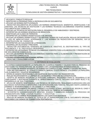 LÍNEA TECNOLÓGICA DEL PROGRAMA
                                                CLIENTE
                                          RED TECNOLÓGICA
   Modelo de         TECNOLOGÍAS DE GESTIÓN ADMINISTRATIVA Y SERVICIOS FINANCIEROS
 Mejora Continua




- APLICAR EL CONDUCTO REGULAR.
- IDENTIFICAR LA PRIORIDAD PARA LA REPRODUCCIÓN DE DOCUMENTOS.
- APLICAR LAS NORMAS INSTITUCIONALES
 - REDACTAR DOCUMENTOS APLICANDO LAS NORMAS GRAMATICALES: SEMÁNTICA, MORFOLOGÍA Y DE
SINTAXIS; LAS TÉCNICAS DE DIGITACIÓN Y LAS NORMAS TÉCNICAS COLOMBIANAS VIGENTES SOBRE
DOCUMENTACIÓN COMERCIAL.
- APLICAR LAS TÉCNICAS DE DIGITACIÓN PARA EL DESARROLLO DE HABILIDADES Y DESTREZAS.
- INTERPRETAR LAS NORMAS GENERALES DE REDACCIÓN.
- IDENTIFICAR LAS CLASES DE PÁRRAFOS.
- INTERPRETAR LAS NORMAS GRAMATICALES Y DE SINTAXIS.
- APLICAR LAS NORMAS GRAMATICALES Y DE SINTAXIS; SIGNOS DE PUNTUACIÓN, REGLAS ORTOGRÁFICAS,
EL USO DE ABREVIATURAS, ACRÓNIMOS Y LAS NORMAS DE REDACCIÓN EN GENERAL, EN LA
CONSTRUCCIÓN DE PÁRRAFOS.
- INTERPRETAR LAS CUALIDADES DE LA REDACCIÓN.
- DESARROLLAR VELOCIDAD Y PRECISIÓN.
  - REDACTAR DOCUMENTOS TENIENDO EN CUENTA EL OBJETIVO, EL DESTINATARIO, EL TIPO DE
DOCUMENTO Y EL PROTOCOLO REQUERIDO.
- INTERPRETAR LAS NORMAS TÉCNICAS COLOMBIANAS VIGENTES PARA LA ELABORACIÓN Y PRESENTACIÓN
DE DOCUMENTOS COMERCIALES.
- APLICAR LAS NORMAS TÉCNICAS COLOMBIANAS VIGENTES PARA LA ELABORACIÓN Y PRESENTACIÓN DE
DOCUMENTOS COMERCIALES.
- UTILIZAR VOCABULARIO EMPRESARIAL, ACTUAL.
 - REDACTAR Y TRANSCRIBIR DOCUM
                               4. CRITERIOS DE EVALUACIÓN
- CLASIFICA CUIDADOSAMENTE LA PAPELERÍA EN CUANTO A TAMAÑO Y CALIDAD PARA EL PROCESO DE
DIGITACIÓN Y/O TRANSCRIPCIÓN, DE ACUERDO CON LOS ESTÁNDARES INTERNACIONALES.
 - SELECCIONA DE MANERA DILIGENTE LOS SOBRES EN CUANTO A CLASE, TAMAÑO Y CALIDAD DEL PAPEL.
 - CREA METÓDICAMENTE EL LEGAJO O CARPETA, MANUAL O ELECTRÓNICO, UTILIZANDO LA PAPELERÍA,
LOS ELEMENTOS Y EQUIPOS REQUERIDOS.
 - OPERA DE MANERA RESPONSABLE LOS EQUIPOS DE DIGITACIÓN Y DE TRANSCRIPCIÓN.
 - REALIZA RIGUROSAMENTE LA LIMPIEZA DE LOS EQUIPOS Y PROCURA SU CONSERVACIÓN.
  - ADOPTA DE MANERA RIGUROSA LA POSTURA CORPORAL REQUERIDA PARA EL DESARROLLO DE
HABILIDADES Y DESTREZAS DURANTE EL APRESTAMIENTO CON EL TECLADO GUÍA (ASDF ÑLKJ) Y EL
DESARROLLO DE SUS FUNCIONES.
 - APLICA DE MANERA RESPONSABLE LAS TÉCNICAS DE DIGITACIÓN, REALIZANDO EJERCICIOS CON LOS
ALCANCES SUPERIORES E INFERIORES Y DE INTEGRACIÓN CON TODO EL TECLADO HASTA LOGRAR SU
DOMINIO E INCREMENTANDO LA VELOCIDAD Y LA PRECISIÓN.
 - DIGITA RIGUROSAMENTE PALABRAS Y FRASES UTILIZANDO LETRAS MAYÚSCULAS, SEGÚN EL CASO Y
TENIENDO EN CUENTA LA VELOCIDAD Y LA PRECISIÓN EN TIEMPOS DETERMINADOS.
  - INTERPRETA CUIDADOSAMENTE GRAFÍAS, SIGNOS Y SÍMBOLOS DURANTE EL PROCESO DE
TRANSCRIPCIÓN PARA LOGRAR FLUIDEZ Y EXACTITUD.
 - AUTO-REVISA Y CORRIGE RESPONSABLEMENTE LOS EJERCICIOS DIGITADOS.
 - REALIZA DE MANERA DILIGENTE EL COTEJO DE LA TRANSCRIPCIÓN CON EL DOCUMENTO ORIGINAL,
APLICANDO LOS SIGNOS DE CORRECCIÓN PERTINENTES.




 3/05/12 09:13 AM                                                         Página 8 de 67
 