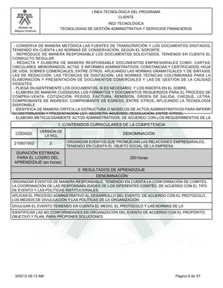 LÍNEA TECNOLÓGICA DEL PROGRAMA
                                                       CLIENTE
                                                 RED TECNOLÓGICA
   Modelo de                TECNOLOGÍAS DE GESTIÓN ADMINISTRATIVA Y SERVICIOS FINANCIEROS
 Mejora Continua




 - CONSERVA DE MANERA METÓDICA LAS FUENTES DE TRANSCRIPCIÓN Y LOS DOCUMENTOS DIGITADOS,
TENIENDO EN CUENTA LAS NORMAS DE CONSERVACIÓN, SEGÚN EL SOPORTE.
 - REPRODUCE DE MANERA RESPONSABLE LOS DOCUMENTOS SOLICITADOS, TENIENDO EN CUENTA EL
CONDUCTO REGULAR.
 - REDACTA Y ELABORA DE MANERA RESPONSABLE DOCUMENTOS EMPRESARIALES COMO: CARTAS,
CIRCULARES, MEMORANDOS, ACTAS E INFORMES ADMINISTRATIVOS; CONSTANCIAS Y CERTIFICADOS; HOJA
DE VIDA, SOBRES COMERCIALES, ENTRE OTROS. APLICANDO LAS NORMAS GRAMATICALES Y DE SINTAXIS;
LAS DE REDACCIÓN; LAS TÉCNICAS DE DIGITACIÓN; LAS NORMAS TÉCNICAS COLOMBIANAS PARA LA
ELABORACIÓN Y PRESENTACIÓN DE DOCUMENTOS COMERCIALES Y LAS DE GESTIÓN DE LA CALIDAD
VIGENTES.
- PLIEGA DILIGENTEMENTE LOS DOCUMENTOS, SI ES NECESARIO, Y LOS INSERTA EN EL SOBRE.
 - ELABORA DE MANERA CUIDADOSA LOS FORMATOS Y DOCUMENTOS REQUERIDOS PARA EL PROCESO DE
COMPRA-VENTA: COTIZACIÓN, PEDIDO, FACTURA, REMISIÓN, ORDEN DE SALIDA, CHEQUE, LETRA,
COMPROBANTE DE INGRESO, COMPROBANTE DE EGRESO, ENTRE OTROS, APLICANDO LA TECNOLOGÍA
DISPONIBLE.
- IDENTIFICA DE MANERA CRÍTICA LA ESTRUCTURA O MODELOS DE ACTOS ADMINISTRATIVOS PARA INFERIR
SU DISTRIBUCIÓN Y PRESENTACIÓN: LEY, DECRETO, ACUERDO, RESOLUCIÓN, ENTRE OTROS.
 - ELABORA METICULOSAMENTE ACTOS ADMINISTRATIVOS, DE ACUERDO CON LOS REQUERIMIENTOS DE LA
                           1. CONTENIDOS CURRICULARES DE LA COMPETENCIA
                   VERSIÓN DE
 CÓDIGO:             LA NCL
                                                         DENOMINACIÓN

 210601002             2        ORGANIZAR EVENTOS QUE PROMUEVAN LAS RELACIONES EMPRESARIALES,
                                TENIENDO EN CUENTA EL OBJETO SOCIAL DE LA EMPRESA.
  DURACIÓN ESTIMADA
  PARA EL LOGRO DEL                                         250 horas
 APRENDIZAJE (en horas)
                                     2. RESULTADOS DE APRENDIZAJE
                                             DENOMINACIÓN
ORGANIZAR EVENTOS DE MANERA RESPONSABLE, TENIENDO EN CUENTA LA CONFORMACIÓN DE COMITÉS,
LA COORDINACIÓN DE LAS RESPONSABILIDADES DE LOS DIFERENTES COMITÉS, DE ACUERDO CON EL TIPO
DE EVENTO Y LAS POLÍTICAS INSTITUCIONALES.
APLICAR EL PROCESO ADMINISTRATIVO AL DESARROLLO DEL EVENTO, DE ACUERDO CON EL PROTOCOLO,
LOS MEDIOS DE DIVULGACIÓN Y LAS POLÍTICAS DE LA ORGANIZACIÓN
DIVULGAR EL EVENTO TENIENDO EN CUENTA EL MEDIO, EL PROTOCOLO Y LAS NORMAS DE LA
IDENTIFICAR LAS NO CONFORMIDADES EN ORGANIZACIÓN DEL EVENTO DE ACUERDO CON EL PROPÓSITO,
OBJETIVO Y PLAN, PARA PROPONER SOLUCIONES.




 3/05/12 09:13 AM                                                                Página 9 de 67
 