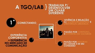 TRABALHA P/
DESENVOLVER
UM OLHAR
DIFERENTE
EXPERIÊNCIA
CORPORATIVA
+ EXPERIÊNCIA
NO MERCADO DE
COMUNICAÇÃO
VIVÊNCIA E RELAÇÃO
C/ COMPORTAMENTO E
UNIVERSOS URBANOS
A TGO/LAB }
CONECTANDO_
PAIXÃO POR CONTEÚDO,
E EXPERIÊNCIAS CULTURAIS
PAIXÃO POR HISTÓRIAS
DA CIDADE E DE SEU
COTIDIANO
1
 