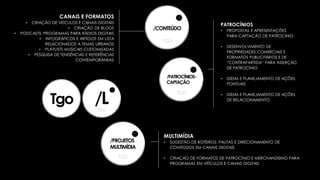 /CONTEÚDO
/PATROCÍNIOS-
CAPTAÇÃO
/PROJETOS
MULTIMÍDIA
PATROCÍNIOS
• PROPOSTAS E APRESENTAÇÕES
PARA CAPTAÇÃO DE PATROCÍNIO
• DESENVOLVIMENTO DE
PROPRIEDADES COMERCIAIS E
FORMATOS PUBLICITÁRIOS E DE
“CONTRAPARTIDA” PARA INSERÇÃO
DE PATROCÍNIO
• IDEIAS E PLANEJAMENTO DE AÇÕES
PONTUAIS
• IDEIAS E PLANEJAMENTO DE AÇÕES
DE RELACIONAMENTO
MULTIMÍDIA
• SUGESTÃO DE ROTEIROS, PAUTAS E DIRECIONAMENTO DE
CONTEÚDOS EM CANAIS DIGITAIS
• CRIAÇÃO DE FORMATOS DE PATROCÍNIO E MERCHANDISING PARA
PROGRAMAS EM VEÍCULOS E CANAIS DIGITAIS
CANAIS E FORMATOS
• CRIAÇÃO DE VEÍCULOS E CANAIS DIGITAIS
• CRIAÇÃO DE BLOGS
• PODCASTS, PROGRAMAS PARA RÁDIOS DIGITAIS
• INFOGRÁFICOS E ARTIGOS EM LISTA
RELACIONADOS A TEMAS URBANOS
• PLAYLISTS MUSICAIS CUSTOMIZADAS
• PESQUISA DE TENDÊNCIAS E REFERÊNCIAS
CONTEMPORÂNEAS
 