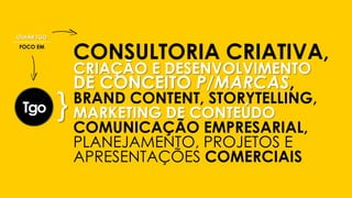 CONSULTORIA CRIATIVA,
CRIAÇÃO E DESENVOLVIMENTO
DE CONCEITO P/MARCAS,
BRAND CONTENT, STORYTELLING,
MARKETING DE CONTEÚDO
COMUNICAÇÃO EMPRESARIAL,
PLANEJAMENTO, PROJETOS E
APRESENTAÇÕES COMERCIAIS
}
OLHAR TGO
FOCO EM
 