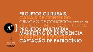 PROJETOS CULTURAIS,
CANAIS DE CONTEÚDO
CRIAÇÃO DE CONCEITO
PROJETOS E INCIATIVAS AUTORAIS
PROJETOS MULTIMÍDIA
MARKETING DE EXPERIÊNCIA
MARKETING ESPORTIVO
CAPTAÇÃO DE PATROCÍNIO
}
(P/ IDEIAS SOLTAS)
OLHAR /LAB
+LIBERDADE
CRIATIVA
 