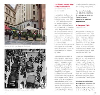14 15
O Largo do Café hoje / Largo do Café today
O Largo do Café em 1936 / Largo do Café in 1936
3. Centro Cultural Ban-
co do Brasil (CCBB)
Banco do Brasil Cultural
Center (CCBB)
A antiga sede do Banco do
Brasil na cidade de São Pau-
lo foi construída entre 1923
e 1927, seguindo o projeto
do arquiteto Hipólito Gus-
tavo Pujol Júnior, professor
da Escola Politécnica. Desde
2001, abriga o Centro Cultu-
ral Banco do Brasil, um dos
mais ativos e completos es-
paços culturais paulistanos,
parte de mais um esforço na
política de revitalização do
centro da cidade.
A fachada também apresenta
adornos de ramos de café.
Outro destaque é o cofre da
antiga agência no subsolo
do prédio.
The former headquarters of
Banco do Brasil in the city of
São Paulo was built between
1923 and 1927, following the
project by architect Hipólito
Gustavo Pujol Júnior, profes-
sor at the Escola Politécnica.
Since 2001 it has housed
the Banco do Brasil Cultural
Center, one of the most active
and complete cultural spaces
in São Paulo, which is part of
one more effort in the city’s
downtown revitalization policy.
The façade also presents
coffee branch adornments.
Another highlight is the safe
of the former bank agency in
the building underground.
Rua Álvares Penteado, 112
+55 11 3113-3651/ 3113-3652
3ª a domingo, das 10h às 20h
Tuesday to Sunday,
from 10:00 am to 8:00 pm
www.bb.com.br
4. Largo do Café
Largo do Café
Antigamente o café era aqui
comercializado, numa espé-
cie de bolsa informal, até 1914
com a instituição da Bolsa
Oficial do Café, em Santos
(que se tornou a maior praça
cafeeira do mundo). Atual-
mente há bares e cafeterias
muito animados após o horá-
rio comercial, onde se pode
saborear um bom café.
Coffee was marketed here in
the past, in a kind of informal
trade exchange, up to 1914
with the setting up of the Of-
ficial Coffee Stock Exchange,
in Santos (which became the
world’s largest coffee dealing
location). Currently, there are
lively bars and coffee shops
after business hours, where
one may taste a good coffee.
Cruzamento das ruas São Bento,
Álvares Penteado, do Comércio e Dr.
Miguel Couto/ Intersection of Rua
São Bento, Rua Álvares Penteado, Rua
do Comércio e Rua Dr. Miguel Couto
©AcervoIconográfico/CasadaImagemdeSãoPaulo©KekoPascuzzi
 