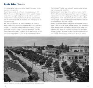 18 19
A História da Luz está intimamente ligada à ferrovia e, conse-
quentemente, ao café.
A partir da chegada do café, em meados do século XIX,
São Paulo cresce. O triângulo central não suporta mais a
crescente população e o progresso da cidade. É o início
da expansão que segue pela região da Luz, que deixa de
ser um ponto de parada de tropeiros para incorporar-se no
cenário urbano.
Em 1860, por iniciativa de Irineu Evangelista de Sousa, o
Barão de Mauá, grande impulsionador da indústria brasileira,
começa a construção da ferrovia ligando Santos a Jundiaí,
concluída em 1867 já sob o controle da inglesa “The São
Paulo Railway Company”, visando escoar a produção de café
do interior paulista até o Porto de Santos para exportação.
Avenida Tiradentes, início do séc. 20 / Tiradentes Avenue, early 20th century
The History of the Luz area is closely related to the railroad
and, consequently, to coffee.
São Paulo starts growing as of the coffee arrival, in mid XIX
Century. The central triangle cannot take any more the grow-
ing population and the city’s progress. It is the beginning of
the expansion which follows through the Luz region, which
was no longer a stop point for tropeiros (horsemen) and was
incorporated into the urban scenery.
In 1860, by initiative of Irineu Evangelista de Sousa, the Baron of
Mauá, a great promoter of the Brazilian industry, the construction
of the railroad connecting Santos to Jundiaí started. It was con-
cluded in 1867, under the control of the British “The São Paulo
Railway Company”, aimed at transporting the coffee production
from the São Paulo’s Interior to the Port of Santos for export.
©AcervoIconográfico/CasadaImagemdeSãoPaulo
Região da Luz / Luz Area
 