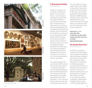 26 27
©JeffersonPancieri©JeffersonPancieri©JeffersonPancieri
Pinacoteca do Estado
9. Pinacoteca do Estado
State Pinacoteca
O edifício começou a ser
construído em 1897 para
sediar o Liceu de Artes e
Ofícios – centro de educa-
ção profissionalizante para
formação de artesãos e
mão-de-obra especializada
para a metrópole que se
desenvolvia com o dinheiro
vindo da exportação do café.
O projeto da construção é do
arquiteto Ramos de Azevedo,
que também era o diretor do
Liceu. Inaugurado em 1905,
também passou a abrigar
a Pinacoteca do Estado, o
primeiro museu de arte de
São Paulo, que veio a ocupar
a totalidade do prédio.
Restaurado em 1998 seguin-
do o projeto do arquiteto
Paulo Mendes da Rocha, a
Pinacoteca tem mais de 8
mil peças em seu acervo e
é um dos principais atrativos
turísticos paulistanos.
This building started to be
constructed in 1897 to house
the Liceu de Artes e Ofícios
– a vocational education
center to educate craftspeo-
ple and skilled manpower for
the metropolis which kept
developing with the capital
resulting from the coffee
exportation. The construction
project is by the architect Ra-
mos Azevedo, who was also
the Liceu’s director. Inaugu-
rated in 1905, it also started
to house the Pinacoteca do
Estado, the first art museum
in São Paulo, which ended
up taking the entire building.
Restored in 1998 following
the project by architect Paulo
Mendes da Rocha, Pina-
coteca has above 8 thousand
pieces in its collection and is
one of the São Paulo’s main
touristic attractions.
Praça da Luz, 2 - Luz
+5511 3324-1000
3a
a domingo, das 10h às 17h30
Tuesday to Sunday, from 10 am
to 5:30 pm
www.pinacoteca.org.br
10. Estação Pinacoteca
Pinacoteca Station
Em 1875 foi inaugurada a
Estrada de Ferro Sorocabana,
fruto da união entre barões do
café e produtores de algodão
para levar uma nova ferrovia
para o interior do estado.
Este edifício foi inaugurado
em 1914 para abrigar os
escritórios administrativos e o
Armazém Central da ferrovia,
além de funcionar como
estação provisória até o início
das operações na Estação
Júlio Prestes, em 1930.
A construção é famosa por
ter abrigado o Departamento
de Ordem Política e Social
– DOPS, principal órgão de in-
 