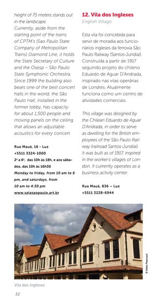 32
height of 75 meters stands out
in the landscape.
Currently, aside from the
starting point of the trains
of CPTM’s (Sao Paulo State
Company of Metropolitan
Trains) Diamond Line, it holds
the State Secretary of Culture
and the Osesp – São Paulo
State Symphonic Orchestra.
Since 1999 the building also
bears one of the best concert
halls in the world, the São
Paulo Hall, installed in the
former lobby, has capacity
for about 1,500 people and
moving panels on the ceiling
that allows an adjustable
acoustics for every concert.
Rua Mauá, 16 - Luz
+5511 3324-1000
2a
a 6a
, das 10h às 18h, e aos sába-
dos, das 10h às 16h30
Monday to friday, from 10 am to 6
pm, and saturdays, from
10 am to 4:30 pm
www.salasaopaulo.art.br
12. Vila dos Ingleses
English Village
Esta vila foi concebida para
servir de moradia aos funcio-
nários ingleses da ferrovia São
Paulo Railway (Santos-Jundiaí).
Construída a partir de 1917
seguindo projeto do chileno
Eduardo de Aguar D’Andrada,
inspirado nas vilas operárias
de Londres. Atualmente
funciona como um centro de
atividades comerciais.
This village was designed by
the Chilean Eduardo de Aguar
D’Andrada, in order to serve
as dwelling for the British em-
ployees of the São Paulo Rail-
way (railroad Santos-Jundiaí).
It was built as of 1917, inspired
in the worker’s villages of Lon-
don. It currently operates as a
business activity center.
Rua Mauá, 836 – Luz
+5511 3228-6944
©KekoPascuzzi
Vila dos Ingleses
 