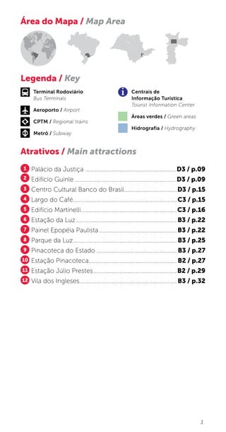 1
Atrativos / Main attractions
1 Palácio da Justiça ............................................................D3 / p.09
2 Edifício Guinle...................................................................D3 / p.09
3 Centro Cultural Banco do Brasil...................................D3 / p.15
4 Largo do Café....................................................................C3 / p.15
5 Edifício Martinelli...............................................................C3 / p.16
6 Estação da Luz..................................................................B3 / p.22
7 Painel Epopéia Paulista...................................................B3 / p.22
8 Parque da Luz.................................................................... B3 / p.25
9 Pinacoteca do Estado..................................................... B3 / p.27
10 Estação Pinacoteca......................................................... B2 / p.27
11 Estação Júlio Prestes.......................................................B2 / p.29
12 Vila dos Ingleses............................................................... B3 / p.32
Área do Mapa / Map Area
Legenda / Key
Terminal Rodoviário
Bus Terminals
Aeroporto / Airport
CPTM / Regional trains
Metrô / Subway
Centrais de
Informação Turística
Tourist Information Center
Áreas verdes / Green areas
Hidrografia / Hydrography
 