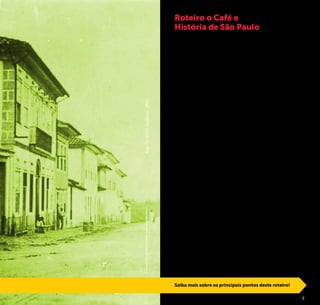 2 3
A economia cafeeira é o fator que desencadeou o desenvolvi-
mento que levou a capital paulista da nona cidade do Brasil em
1872 até a metrópole global de hoje.
A cultura do café, introduzida no Brasil no século XVIII, se dis-
seminou pelo sudeste e sul do país, gerando enorme riqueza e
recriando hábitos e costumes.
Cultivado inicialmente na região de Belém, o café chegou ao
Rio de Janeiro. De lá se expandiu atingindo a província de São
Paulo, onde se consolidou como base da economia do país
nos meados do século XIX e primeiras décadas do XX.
Plantado em vales e montanhas proporcionou o surgimento de
novas cidades e a dinamização e crescimento de muitas outras.
Foi o café responsável pela introdução da ferrovia no estado de
São Paulo, construída para escoar o principal produto de expor-
tação brasileiro. Trouxe também aproximadamente 4 milhões
de imigrantes entre o final do século XIX e início do XX, vindos
especialmente da Europa.
A riqueza que fluía pelos cafezais acelerou o desenvolvimento
do país e se evidenciava nas elegantes mansões dos barões
fazendeiros, nas grandes construções urbanas, na difusão das
artes e na importação da cultura européia, nos teatros erguidos
na capital e nas novas cidades do interior paulista.
O grande impacto na produção e comércio do café se deu
com a crise de 29. Entretanto, o país se recuperou e atualmente
ainda é o maior produtor mundial do grão.
O café transformou a economia e os hábitos brasileiros,
das riquezas geradas ao cafezinho servido às visitas para dar
sabor às conversas, das transformações na vida urbana ao
cotidiano no campo.
A Prefeitura de São Paulo, através da São Paulo Turismo, desen-
volveu este roteiro que permite compreender as transforma-
ções sócio-econômicas e culturais que o dinheiro trazido por
esta especiaria provocou em São Paulo, vivenciando o patrimô-
nio material e imaterial deixado pelo “ouro negro”.
Roteiro o Café e
História de São Paulo
Saiba mais sobre os principais pontos deste roteiro!
©AcervoIconográfico/CasadaImagemdeSãoPauloRuaFlorênciodeAbreu,1860
 