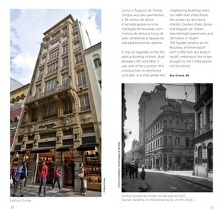 10 11
Júnior e Augusto de Toledo
chegou aos oito pavimentos
e 36 metros de altura.
A fachada apresenta orna-
mentação Art Nouveau, com
motivos de ramos e frutos de
café, remetendo à riqueza tra-
zida pela economia cafeeira.
It may be regarded as the first
vertical building in town. Built
between 1913 and 1916, it
was one of the country’s first
constructions in reinforced
concrete. In a time where the
neighboring buildings were
not taller than three floors,
this project by architects
Hipólito Gustavo Pujol Júnior
and Augusto de Toledo
reached eight pavements and
36 meters in height.
The façade presents an Art
Nouveau ornamentation,
with coffee fruit and branch
motifs, referring to the riches
brought by the coffee planta-
tion economy.
Rua Direita, 49
Edifício Guinle
Edifício Guinle ao fundo, na década de 1910
Guinle building on the background, on the 1910´s
©GabrielRostey
©AcervoIconográfico/CasadaImagemdeSãoPaulo
 