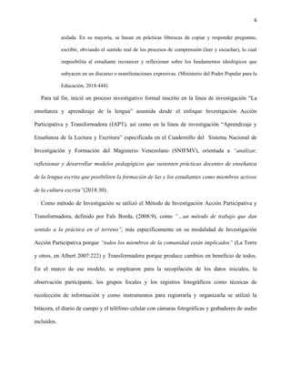 6
aislada. En su mayoría, se basan en prácticas librescas de copiar y responder preguntas,
escribir, obviando el sentido real de los procesos de comprensión (leer y escuchar), lo cual
imposibilita al estudiante reconocer y reflexionar sobre los fundamentos ideológicos que
subyacen en un discurso o manifestaciones expresivas. (Ministerio del Poder Popular para la
Educación, 2018:444).
Para tal fin, inicié un proceso investigativo formal inscrito en la línea de investigación “La
enseñanza y aprendizaje de la lengua” asumida desde el enfoque Investigación Acción
Participativa y Transformadora (IAPT), así como en la línea de investigación “Aprendizaje y
Enseñanza de la Lectura y Escritura” especificada en el Cuadernillo del Sistema Nacional de
Investigación y Formación del Magisterio Venezolano (SNIFMV), orientada a “analizar,
reflexionar y desarrollar modelos pedagógicos que sustenten prácticas docentes de enseñanza
de la lengua escrita que posibiliten la formación de las y los estudiantes como miembros activos
de la cultura escrita”(2018:30).
Como método de Investigación se utilizó el Método de Investigación Acción Participativa y
Transformadora, definido por Fals Borda, (2008:9), como “…un método de trabajo que dan
sentido a la práctica en el terreno”, más específicamente en su modalidad de Investigación
Acción Participativa porque “todos los miembros de la comunidad están implicados” (La Torre
y otros, en Albert 2007:222) y Transformadora porque produce cambios en beneficio de todos.
En el marco de ese modelo, se emplearon para la recopilación de los datos iniciales, la
observación participante, los grupos focales y los registros fotográficos como técnicas de
recolección de información y como instrumentos para registrarla y organizarla se utilizó la
bitácora, el diario de campo y el teléfono celular con cámaras fotográficas y grabadores de audio
incluidos.
 