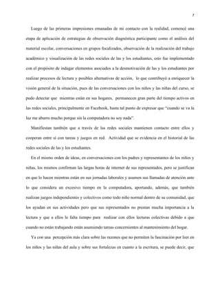 7
Luego de las primeras impresiones emanadas de mi contacto con la realidad, comencé una
etapa de aplicación de estrategias de observación diagnóstica participante como el análisis del
material escolar, conversaciones en grupos focalizados, observación de la realización del trabajo
académico y visualización de las redes sociales de las y los estudiantes, esto fue implementado
con el propósito de indagar elementos asociados a la desmotivación de las y los estudiantes por
realizar procesos de lectura y posibles alternativas de acción, lo que contribuyó a enriquecer la
visión general de la situación, pues de las conversaciones con los niños y las niñas del curso, se
pudo detectar que mientras están en sus hogares, permanecen gran parte del tiempo activos en
las redes sociales, principalmente en Facebook, hasta tal punto de expresar que “cuando se va la
luz me aburro mucho porque sin la computadora no soy nada”.
Manifiestan también que a través de las redes sociales mantienen contacto entre ellos y
cooperan entre sí con tareas y juegos en red. Actividad que se evidencia en el historial de las
redes sociales de las y los estudiantes.
En el mismo orden de ideas, en conversaciones con los padres y representantes de los niños y
niñas, los mismos confirman las largas horas de internet de sus representados, pero se justifican
en que lo hacen mientras están en sus jornadas laborales y asumen sus llamadas de atención ante
lo que considera un excesivo tiempo en la computadora, aportando, además, que también
realizan juegos independientes y colectivos como todo niño normal dentro de su comunidad, que
los ayudan en sus actividades pero que sus representados no prestan mucha importancia a la
lectura y que a ellos le falta tiempo para realizar con ellos lecturas colectivas debido a que
cuando no están trabajando están asumiendo tareas concernientes al mantenimiento del hogar.
Ya con una percepción más clara sobre las razones que no permiten la fascinación por leer en
los niños y las niñas del aula y sobre sus fortalezas en cuanto a la escritura, se puede decir, que
 