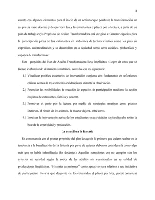 8
cuento con algunos elementos para el inicio de un accionar que posibilite la transformación de
mi praxis como docente y despierte en los y las estudiantes el placer por la lectura, a partir de un
plan de trabajo cuyo Propósito de Acción Transformadora está dirigido a: Generar espacios para
la participación plena de los estudiantes en ambientes de lectura creativa como vía para su
expresión, autorrealización y se desarrollen en la sociedad como seres sociales, productivos y
capaces de transformarse.
Este propósito del Plan de Acción Transformadora llevó implícitos el logro de otros que se
fueron evidenciando de manera simultánea, como lo son los siguientes:
1.) Visualizar posibles escenarios de intervención conjunta con fundamento en reflexiones
críticas acerca de los elementos evidenciados durante la observación.
2.) Potenciar las posibilidades de creación de espacios de participación mediante la acción
conjunta de estudiantes, familia y docente.
3.) Promover el gusto por la lectura por medio de estrategias creativas como picnics
literarios, el rincón de los cuentos, la maleta viajera, entre otros.
4.) Impulsar la intervención activa de los estudiantes en actividades socioculturales sobre la
base de la creatividad y producción.
La atención a la fantasía
En consonancia con el primer propósito del plan de acción lo primero que quiero resaltar es la
tendencia a la banalización de la fantasía por parte de quienes debemos considerarla como algo
más que un habla infantilizada (los docentes). Aquellas narraciones que no cumplen con los
criterios de seriedad según la óptica de los adultos son cuestionadas en su calidad de
producciones lingüísticas. “Historias asombrosas” como apelativo para referirse a una iniciativa
de participación literaria que despierte en los educandos el placer por leer, puede comenzar
 