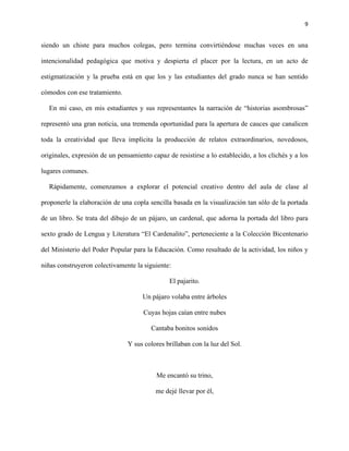 9
siendo un chiste para muchos colegas, pero termina convirtiéndose muchas veces en una
intencionalidad pedagógica que motiva y despierta el placer por la lectura, en un acto de
estigmatización y la prueba está en que los y las estudiantes del grado nunca se han sentido
cómodos con ese tratamiento.
En mi caso, en mis estudiantes y sus representantes la narración de “historias asombrosas”
representó una gran noticia, una tremenda oportunidad para la apertura de cauces que canalicen
toda la creatividad que lleva implícita la producción de relatos extraordinarios, novedosos,
originales, expresión de un pensamiento capaz de resistirse a lo establecido, a los clichés y a los
lugares comunes.
Rápidamente, comenzamos a explorar el potencial creativo dentro del aula de clase al
proponerle la elaboración de una copla sencilla basada en la visualización tan sólo de la portada
de un libro. Se trata del dibujo de un pájaro, un cardenal, que adorna la portada del libro para
sexto grado de Lengua y Literatura “El Cardenalito”, perteneciente a la Colección Bicentenario
del Ministerio del Poder Popular para la Educación. Como resultado de la actividad, los niños y
niñas construyeron colectivamente la siguiente:
El pajarito.
Un pájaro volaba entre árboles
Cuyas hojas caían entre nubes
Cantaba bonitos sonidos
Y sus colores brillaban con la luz del Sol.
Me encantó su trino,
me dejé llevar por él,
 