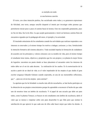 10
es melodía sin ruido
es una hermosa canción.
El texto, con clara intención poética, fue socializado entre todos y se generaron expresiones
de felicidad, este texto, aunque sencillo despertó el interés por investigar sobre poemas que
permitieron iniciar poco a poco el camino hacia la lectura. Esto me sorprendió gratamente, pues
no fue mi idea, fue la de ellos. La que acepté gustosamente e inicié un hermoso camina lleno de
encuentros signados por la pedagogía del amor, el ejemplo y la curiosidad.
El inusitado entusiasmo de los estudiantes cuando las actividades que realizan responden a sus
intereses es renovador y al mismo tiempo los motiva a indagar, curiosear y a leer, fortaleciendo
la intención formativa del sistema educativo. Toda sociedad impulsa la formación de ciudadanos
de acuerdo con los principios y valores cónsonos con su modelo de vida, pero al mismo tiempo
el estudiante tiene metas, objetivos y propósitos que les son propios y se plantea la mejor forma
de lograrlos: encontrar ese punto donde se hace placentero el encuentro entre los intereses de
todos debe ser el sur de cada docente. La realización de los sueños. Es la motorización de la
acción a partir de un ideal de vida; es el valor impulsador de las utopías al que aludía el gran
escritor uruguayo Eduardo Galeano cuando expresaba, en una de sus memorables reflexiones,
que “…para eso sirven las utopías: para caminar”.
La apertura que les he brindado va mucho más allá de escucharlos, se han hecho partícipes en
la obtención de sus propios conocimientos porque he aprendido a reconocer el hecho de que cada
uno de nosotros tiene un ámbito de excelencia. Y el papel de una escuela que debe ser para
todos, como lo plantea Tonucci, es buscar en mis estudiantes este ámbito de excelencia, darle el
valor que se merece e impulsar sobre esto para desarrollar lo que falta pero que sientan la
satisfacción de que aprecio lo que cada uno de ellos sabe hacer mejor que todos los demás. A
 