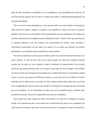 11
partir de esto, animarlos a compartirlo con sus compañeros y que aprendamos de cada uno, de
esta forma puedo asegurar que los niños se sienten apreciados y completamente protagonistas de
su propio aprendizaje.
Tal es el caso de clases participativas, en las que tres niños con conocimientos en lenguaje de
señas hicieron lo propio y llegaron a enseñar a sus compañeros y hasta a mí como su maestra,
palabras y frases que no se nos podrán olvidar, garantizando que sus compañeros sean capaces de
continuar aprendiendo este lenguaje de gran utilidad para todos. Además, niños que pertenecen a
la orquesta sinfónica y nos han expuesto sus conocimientos de música, notas musicales e
instrumentos demostrando así que todos son capaces de ser sujetos que generan sus propios
aprendizajes y que obtienen nuevas experiencias enriquecedoras.
Otra de las experiencias exitosas que he tenido a partir de esta transformación liberadora es el
picnic literario, el cual nos hizo salir de las cuatro paredes del aula para compartir historias
creadas por los niños en otros espacios, donde el ambiente de esparcimiento ha provocado
emociones que jamás pensaron tener en la escuela y para todos fue un día mágico. Para trabajar
con ellos mi línea de investigación relacionada con la comprensión lectora, les presento la maleta
viajera, la cual es una especie de biblioteca andante, con una selección de seis libros de cuentos
ilustrados que los niños llevan a sus casas, los leen y luego escriben notas sobre éstos, que luego
serán compartidas por ellos de forma oral cuando les corresponde la entrega para que sea llevada
por otro compañero. Es un instrumento novedoso que me ha causado buenos resultados para
desarrollar de manera efectiva la comprensión lectora en mis estudiantes.
Cabe resaltar que cada semana los niños están atentos a los días de la entrega de la maleta,
aunado a las expectativas que se han creado por la transmisión por parte de sus compañeros de
cada una de las historias y que ellos están ansiosos por leer y compartir. Lo que ha conllevado a
 