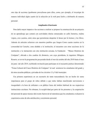 12
otro tipo de acciones igualmente provechosas para ellos, como, por ejemplo, el investigar de
manera individual algún cuento de la selección en la web para leerlo y disfrutarlo de manera
personal.
Ampliando el horizonte
Para darle mayor impacto a las acciones a realizar se propuso la construcción de un proyecto
de un aprendizaje que contará con actividades diarias enmarcadas en cafés literarios, maleta
viajera, creo cuentos, entre otras que permitieran despertar el deseo por la lectura y los libros.
Además de articular esfuerzos con maestros pueblos que fungen Como cuenta cuentos en la
comunidad de Curacho, zona aledaña a la institución, el encuentro con otras secciones de la
institución y la interacción con otra institución cercana, la Fundación “Museo Histórico de
Carúpano”, ubicada a dos cuadras de distancia, con cuya presidenta, la ingeniero Milagros
Rosario, se revisó la programación proyectada desde el mes de octubre del año 2018 hasta el mes
de junio del año 2019, recibiendo invitación para participar en el encuentro poético denominado
“Toma Cultural del Casco Histórico de Carúpano” al cual asistieron los estudiantes del grado y
de otras escuelas públicas y privadas de los circuitos 13 y 9 del municipio.
Esa primera experiencia en un escenario de tanta trascendencia fue un hecho de suma
importancia para el grupo de niños debido a que todos habían manifestado nerviosismo e
inseguridad a la hora de enfrentar a un público fuera del ámbito habitual de sus respectivas
instituciones escolares. No obstante, la receptividad por parte de los presentes y la cooperación
del personal de apoyo técnico del evento fueron de tal naturaleza que los estudiantes evaluaron la
experiencia como de alta satisfacción y crecimiento personal.
 