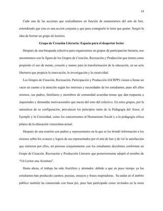 13
Cada una de las acciones que realizábamos en función de enamorarnos del arte de leer,
entendiendo que esta es una acción conjunta y que para contagiarle te tiene que gustar. Surgió la
idea de formar un grupo de lectores.
Grupo de Creación Literaria: Espacio para el despertar lector
Después de una búsqueda colectiva para organizarnos en grupos de participación literaria, nos
encontramos con la figura de los Grupos de Creación, Recreación y Producción que tienen como
propósito el uso de mente, corazón y manos para la transformación de la educación, en un acto
libertario que propicie la innovación, la investigación y la creatividad.
Los Grupos de Creación, Recreación, Participación y Producción (GCRPP) vienen a llenar un
vacío en cuanto a la atención según los intereses y necesidades de los estudiantes, pues allí ellos
mismos, sus padres, familiares y miembros de comunidad acuerdan temas que dan respuesta a
inquietudes y demandas motivacionales que nacen del seno del colectivo. En estos grupos, por la
naturaleza de su configuración, prevalecen los principios tanto de la Pedagogía del Amor, el
Ejemplo y la Curiosidad, como los concernientes al Humanismo Social y a la pedagogía crítica
pilares de la educación venezolana actual.
Después de una reunión con padres y representantes en la que se les brindó información a los
mismos sobre los avances y logros de sus representados por el arte de leer y de ver la satisfacción
que sintieron por ellos, mi persona conjuntamente con los estudiantes decidimos conformar un
Grupo de Creación, Recreación y Producción Literario que posteriormente adoptó el nombre de
“Un Lector una Aventura”.
Hasta ahora, el trabajo ha sido fructífero y alentador, debido a que en poco tiempo ya los
estudiantes han producido cuentos, poesías, ensayos y frases inspiradoras. Su andar en el ámbito
público también ha comenzado con buen pie, pues han participado como invitados en la toma
 