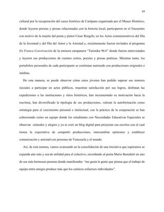 14
cultural por la recuperación del casco histórico de Carúpano organizada por el Museo Histórico,
donde leyeron poesías y prosas relacionadas con la historia local; participaron en el Encuentro
con motivo de la muerte del poeta y pintor César Rengifo; en los Actos conmemorativos del Día
de la Juventud y del Día del Amor y la Amistad y, recientemente fueron invitados al programa
En Franca Conversación de la emisora carupanera “Turístika 96.6” donde fueron entrevistados
y leyeron sus producciones de cuentos cortos, poesías y prosas poéticas. Mientras tanto, los
portafolios personales de cada participante se continúan nutriendo con producciones originales e
inéditas.
De esta manera, se puede observar cómo estos jóvenes han podido superar sus temores
iniciales a participar en actos públicos, muestran satisfacción por sus logros, disfrutan las
expediciones a las instituciones y sitios históricos, han incrementado su motivación hacia la
escritura, han diversificado la tipología de sus producciones, valoran la autoformación como
estrategia para el crecimiento personal e intelectual, con la práctica de la cooperación se han
cohesionado como un equipo donde los estudiantes con Necesidades Educativas Especiales se
observan cómodos y alegres y ya se creó un blog digital para proyectar sus escritos con el cual
tienen la expectativa de compartir producciones, intercambiar opiniones y establecer
comunicación y amistad con personas de Venezuela y el mundo.
Así, de esta manera, vamos avanzando en la consolidación de una iniciativa que esperamos se
expanda aún más y sea de utilidad para el colectivo, recordando al poeta Mario Benedetti en uno
de sus más hermosos poemas donde manifestaba: “me gusta la gente que piensa que el trabajo de
equipo entre amigos produce más que los caóticos esfuerzos individuales”.
 