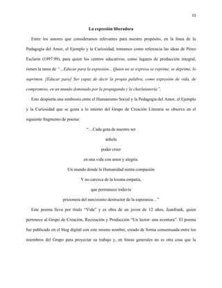 15
La expresión liberadora
Entre los autores que consideramos relevantes para nuestro propósito, en la línea de la
Pedagogía del Amor, el Ejemplo y la Curiosidad, tomamos como referencia las ideas de Pérez
Esclarín (1997:99), para quien los centros educativos, como lugares de producción integral,
tienen la tarea de “…Educar para la expresión... Quien no se expresa se reprime, se deprime, lo
suprimen. [Educar para] Ser capaz de decir la propia palabra, como expresión de vida, de
compromiso, en un mundo dominado por la propaganda y la charlatanería”.
Esto despierta una simbiosis entre el Humanismo Social y la Pedagogía del Amor, el Ejemplo
y la Curiosidad que se gesta a lo interno del Grupo de Creación Literaria se observa en el
siguiente fragmento de poema:
“…Cada gota de nuestro ser
anhela
poder creer
en una vida con amor y alegría.
Un mundo donde la Humanidad sienta compasión
Y no carezca de la lozana empatía,
que permanece todavía
prisionera del narcisismo destructor de la esperanza…”
Este poema lleva por título “Vida” y es obra de un joven de 12 años, Jeanfrank, quien
pertenece al Grupo de Creación, Recreación y Producción “Un lector: una aventura”. El poema
fue publicado en el blog digital con este mismo nombre, creado de forma consensuada entre los
miembros del Grupo para proyectar su trabajo y, en líneas generales no es otra cosa que la
 