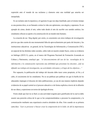 16
expresión ante el mundo de sus reclamos y clamores ante una realidad que amerita ser
interpelada.
Es un reclamo ante la injusticia y el egoísmo lo que nos deja Jeanfrank, pero al mismo tiempo
es una postura ética, es un llamado a mirar la vida con optimismo, con alegría y esperanza. Es un
ejemplo de cómo, desde el arte, sobre todo desde el arte de escribir con sentido estético, los
estudiantes ofrecen su aporte a la construcción de un mundo más humano.
La creación de ese blog digital, por cierto, es consistente con otros trabajos de investigación
previos que dan cuenta de una monumental falta de aprovechamiento por parte del docente y las
instituciones educativas en general, de las Tecnologías de Información y Comunicación (TIC),
en especial de las distintas redes sociales, sobre todo en nuestro estado Sucre, como se evidencia
en Indriago (2019:11), quien, en el marco del Programa Nacional de Formación Avanzada en
Cultura y Patrimonio, concluyó que “el desconocimiento del uso de las tecnologías de la
información y la comunicación representa una debilidad que presentan los docentes…[al] no
difundir sus trabajos de investigación, sus actividades relevantes y el logro de los objetivos…”
Por supuesto, la publicación del trabajo del docente debe tener como propósito, al fin y al
cabo, el crecimiento de los estudiantes. No es un publicar por publicar sin que la huella de los
educandos impregne el discurso de tales publicaciones, ya sea de una manera implícita dejando
evidencias de su papel central en el proceso educativo o de forma explícita a través de la difusión
de sus ideas y expresiones en textos de tipología diversa.
Freire alude que leer no es fácil, es una actividad exigente pero gratificante de la cual se debe
asumir una posición crítica de lo que se lee comprometiéndose a procurar la comprensión y la
comunicación mediante una experiencia creativa alrededor de ellas. Esto cuando en su primera
carta dice: “Leer es procurar o buscar crear la comprensión de lo leído; de ahí la importancia
 