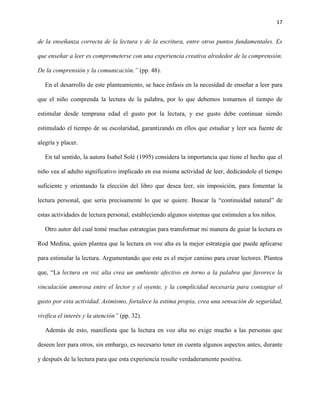 17
de la enseñanza correcta de la lectura y de la escritura, entre otros puntos fundamentales. Es
que enseñar a leer es comprometerse con una experiencia creativa alrededor de la comprensión.
De la comprensión y la comunicación.” (pp. 48).
En el desarrollo de este planteamiento, se hace énfasis en la necesidad de enseñar a leer para
que el niño comprenda la lectura de la palabra, por lo que debemos tomarnos el tiempo de
estimular desde temprana edad el gusto por la lectura, y ese gusto debe continuar siendo
estimulado el tiempo de su escolaridad, garantizando en ellos que estudiar y leer sea fuente de
alegría y placer.
En tal sentido, la autora Isabel Solé (1995) considera la importancia que tiene el hecho que el
niño vea al adulto significativo implicado en esa misma actividad de leer, dedicándole el tiempo
suficiente y orientando la elección del libro que desea leer, sin imposición, para fomentar la
lectura personal, que sería precisamente lo que se quiere. Buscar la “continuidad natural” de
estas actividades de lectura personal, estableciendo algunos sistemas que estimulen a los niños.
Otro autor del cual tomé muchas estrategias para transformar mi manera de guiar la lectura es
Rod Medina, quien plantea que la lectura en voz alta es la mejor estrategia que puede aplicarse
para estimular la lectura. Argumentando que este es el mejor camino para crear lectores. Plantea
que, “La lectura en voz alta crea un ambiente afectivo en torno a la palabra que favorece la
vinculación amorosa entre el lector y el oyente, y la complicidad necesaria para contagiar el
gusto por esta actividad. Asimismo, fortalece la estima propia, crea una sensación de seguridad,
vivifica el interés y la atención” (pp. 32).
Además de esto, manifiesta que la lectura en voz alta no exige mucho a las personas que
deseen leer para otros, sin embargo, es necesario tener en cuenta algunos aspectos antes, durante
y después de la lectura para que esta experiencia resulte verdaderamente positiva.
 