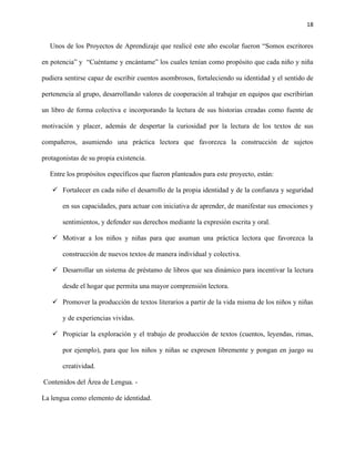 18
Unos de los Proyectos de Aprendizaje que realicé este año escolar fueron “Somos escritores
en potencia” y “Cuéntame y encántame” los cuales tenían como propósito que cada niño y niña
pudiera sentirse capaz de escribir cuentos asombrosos, fortaleciendo su identidad y el sentido de
pertenencia al grupo, desarrollando valores de cooperación al trabajar en equipos que escribirían
un libro de forma colectiva e incorporando la lectura de sus historias creadas como fuente de
motivación y placer, además de despertar la curiosidad por la lectura de los textos de sus
compañeros, asumiendo una práctica lectora que favorezca la construcción de sujetos
protagonistas de su propia existencia.
Entre los propósitos específicos que fueron planteados para este proyecto, están:
✓ Fortalecer en cada niño el desarrollo de la propia identidad y de la confianza y seguridad
en sus capacidades, para actuar con iniciativa de aprender, de manifestar sus emociones y
sentimientos, y defender sus derechos mediante la expresión escrita y oral.
✓ Motivar a los niños y niñas para que asuman una práctica lectora que favorezca la
construcción de nuevos textos de manera individual y colectiva.
✓ Desarrollar un sistema de préstamo de libros que sea dinámico para incentivar la lectura
desde el hogar que permita una mayor comprensión lectora.
✓ Promover la producción de textos literarios a partir de la vida misma de los niños y niñas
y de experiencias vividas.
✓ Propiciar la exploración y el trabajo de producción de textos (cuentos, leyendas, rimas,
por ejemplo), para que los niños y niñas se expresen libremente y pongan en juego su
creatividad.
Contenidos del Área de Lengua. -
La lengua como elemento de identidad.
 