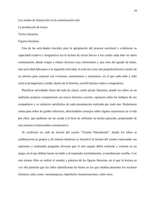 19
Los modos de interacción en la comunicación oral.
La producción de textos.
Textos literarios.
Figuras literarias.
Una de las actividades iniciales para la apropiación del proceso escritural y evidenciar su
capacidad creativa e imaginativa era la lectura de textos breves a los cuales cada niño les daría
continuación, dando origen a relatos diversos muy interesantes y que eran del agrado de todos,
esta actividad daba paso a la siguiente actividad, la cual era crear una pequeña historia a partir de
su entorno para expresar sus vivencias, sentimientos y emociones, en el que cada niño y niña
sería el protagonista y podía, dentro de la historia, escribir hechos reales o imaginarios.
Planificar actividades fuera del aula de clases, estilo picnic literarios, donde los niños en un
ambiente propicio compartieron sus textos literarios escritos, opinaron sobre los trabajos de sus
compañeros y se sintieron satisfechos de cada presentación realizada por cada uno. Redactaron
cartas para niños de grados inferiores, ofreciéndoles consejos sobre alguna experiencia ya vivida
por ellos, que pudieran ser de ayuda a la hora de enfrentar un hecho parecido, propiciando de
esta manera el intercambio comunicativo.
Se conformó un club de lectura del cuento “Vicente Patacaliente”, donde los niños se
establecieron en grupos y de manera dinámica se incentivó la lectura del cuento expresando sus
opiniones y realizando preguntas diversas que el otro equipo debía contestar y avanzar en un
juego, en el que debían lanzar un dado y al responder acertadamente, avanzaban por casillas. Con
este mismo libro se realizó el estudio y práctica de las figuras literarias, en el que la lectura en
voz alta permitía que los niños identificaran las frases en las que estaban presentes los recursos
literarios, tales como: onomatopeyas, hipérboles, humanizaciones, entre otros.
 