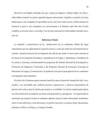 20
Otra de las actividades realizadas, fue que, a partir de imágenes o dibujos dados, los niños y
niñas debían construir un cuento siguiendo algunas instrucciones. Llegaban a un punto en el que
debían pasar a otro compañero lo que habían escrito, éste leía lo antes escrito y debía continuar la
secuencia y pasar a otro compañero, así sucesivamente y al finalizar cada niño leía el texto
completo, escrito por cinco o seis niños. Fue un éxito, tanto que los niños pedían realizarlo una y
otra vez.
Reflexiones Finales
La cantidad y características de las producciones de los estudiantes hablan del lugar
sobresaliente que fue adquiriendo la expresión lectora y como por medio de esta fortalecieron la
escritura durante el proceso de investigación más allá de que desde el inicio estuvo inscrita en
las líneas de investigación Enseñanza y aprendizaje de la lengua y Aprendizaje y Enseñanza de
la Lectura y Escritura, correlacionando las propuestas del Sistema Nacional de Investigación y
Formación del Magisterio Venezolano y del Programa Nacional de Formación Avanzada en
Educación en Lengua y Comunicación, sin perder de vista que la participación de los estudiantes
es el propósito más importante..
El cultivo de la literatura aporta enormes beneficios para el desarrollo integral del niño. Leer,
escribir y son actividades que conllevan procesos cognoscitivos y afectivos potenciadores de
posturas más críticas ante los hechos que ocurren a su alrededor, lo cual los capacita para ejercer
sus roles dentro de la sociedad de una forma más participativa y protagónica. Al experimentar la
autonomía que otorga la lectura el estudiante adquiere acceso al saber almacenado socialmente,
sobre el cual reflexiona y toma decisiones; al escribir reacciona, se expresa, opina, fija posturas,
participa, se libera, se incluye y se integra al mundo.
 