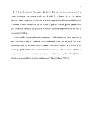 21
En el Grupo de Creación, Recreación y Producción Literaria “Un Lector una Aventura” se
vieron favorecidas esas virtudes propias del ejercicio de la lectura crítica y la escritura
liberadora, sobre todo porque la valoración del trabajo cooperativo y el interés principalísimo en
el abordaje de temas relacionados con los valores de igualdad y respeto por las diferencias de
todo tipo fueron estrategias de aplicación permanente durante la implementación del plan de
acción transformadora.
En ese sentido, se muestra bastante esperanzadora la idea de que una mayor atención a la
conformación de Grupos de Creación y Producción Literaria como espacios para la integración
educativa y social de estudiantes desde la narrativa con sentido humano, y el cultivo de los
valores que pueda aportar satisfacciones a un mundo donde “cada día nos estamos adentrando
más y más en una cultura de la despersonalización y del vacío, de espaldas a la reflexión, al
silencio, a la interioridad, a la solidaridad y al amor” (Pérez Esclarín, 1997:65).
 