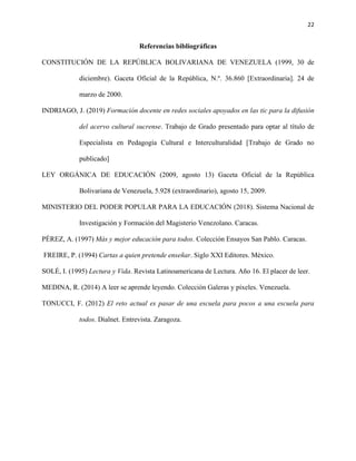 22
Referencias bibliográficas
CONSTITUCIÓN DE LA REPÚBLICA BOLIVARIANA DE VENEZUELA (1999, 30 de
diciembre). Gaceta Oficial de la República, N.º. 36.860 [Extraordinaria]. 24 de
marzo de 2000.
INDRIAGO, J. (2019) Formación docente en redes sociales apoyados en las tic para la difusión
del acervo cultural sucrense. Trabajo de Grado presentado para optar al título de
Especialista en Pedagogía Cultural e Interculturalidad [Trabajo de Grado no
publicado]
LEY ORGÁNICA DE EDUCACIÓN (2009, agosto 13) Gaceta Oficial de la República
Bolivariana de Venezuela, 5.928 (extraordinario), agosto 15, 2009.
MINISTERIO DEL PODER POPULAR PARA LA EDUCACIÓN (2018). Sistema Nacional de
Investigación y Formación del Magisterio Venezolano. Caracas.
PÉREZ, A. (1997) Más y mejor educación para todos. Colección Ensayos San Pablo. Caracas.
FREIRE, P. (1994) Cartas a quien pretende enseñar. Siglo XXI Editores. México.
SOLÉ, I. (1995) Lectura y Vida. Revista Latinoamericana de Lectura. Año 16. El placer de leer.
MEDINA, R. (2014) A leer se aprende leyendo. Colección Galeras y píxeles. Venezuela.
TONUCCI, F. (2012) El reto actual es pasar de una escuela para pocos a una escuela para
todos. Dialnet. Entrevista. Zaragoza.
 