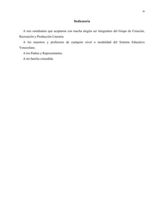 iii
Dedicatoria
A mis estudiantes que aceptaron con mucha alegría ser integrantes del Grupo de Creación,
Recreación y Producción Literaria
A los maestros y profesores de cualquier nivel o modalidad del Sistema Educativo
Venezolano.
A los Padres y Representantes.
A mi familia extendida.
 