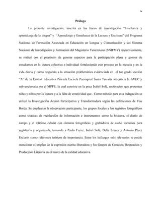 iv
Prólogo
La presente investigación, inscrita en las líneas de investigación “Enseñanza y
aprendizaje de la lengua” y “Aprendizaje y Enseñanza de la Lectura y Escritura” del Programa
Nacional de Formación Avanzada en Educación en Lengua y Comunicación y del Sistema
Nacional de Investigación y Formación del Magisterio Venezolano (SNIFMV) respectivamente,
se realizó con el propósito de generar espacios para la participación plena y gozosa de
estudiantes en la lectura colectiva e individual fortaleciendo este proceso en la escuela y en la
vida diaria y como respuesta a la situación problemática evidenciada en el 6to grado sección
“A” de la Unidad Educativa Privada Escuela Parroquial Santa Teresita adscrita a la AVEC y
subvencionada por el MPPE, la cual consiste en la poca Isabel Solé, motivación que presentan
niñas y niños por la lectura y a la falta de creatividad que . Como método para esta indagación se
utilizó la Investigación Acción Participativa y Transformadora según las definiciones de Flas
Borda. Se emplearon la observación participante, los grupos focales y los registros fotográficos
como técnicas de recolección de información e instrumentos como la bitácora, el diario de
campo y el teléfono celular con cámaras fotográficas y grabadores de audio incluidos para
registrarla y organizarla, tomando a Paulo Freire, Isabel Solé, Delia Lerner y Antonio Pérez
Esclarín como referentes teóricos de importancia. Entre los hallazgos más relevantes se puede
mencionar el empleo de la expresión escrita liberadora y los Grupos de Creación, Recreación y
Producción Literaria en el marco de la calidad educativa.
 