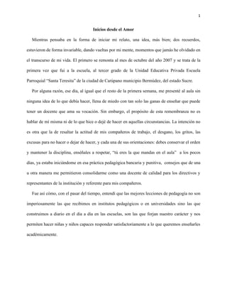 1
Inicios desde el Amor
Mientras pensaba en la forma de iniciar mi relato, una idea, más bien; dos recuerdos,
estuvieron de forma invariable, dando vueltas por mi mente, momentos que jamás he olvidado en
el transcurso de mi vida. El primero se remonta al mes de octubre del año 2007 y se trata de la
primera vez que fui a la escuela, al tercer grado de la Unidad Educativa Privada Escuela
Parroquial “Santa Teresita” de la ciudad de Carúpano municipio Bermúdez, del estado Sucre.
Por alguna razón, ese día, al igual que el resto de la primera semana, me presenté al aula sin
ninguna idea de lo que debía hacer, llena de miedo con tan solo las ganas de enseñar que puede
tener un docente que ama su vocación. Sin embargo, el propósito de esta remembranza no es
hablar de mí misma ni de lo que hice o dejé de hacer en aquellas circunstancias. La intención no
es otra que la de resaltar la actitud de mis compañeros de trabajo, el desgano, los gritos, las
excusas para no hacer o dejar de hacer, y cada una de sus orientaciones: debes conservar el orden
y mantener la disciplina, enséñales a respetar, “tú eres la que mandas en el aula” a los pocos
días, ya estaba iniciándome en esa práctica pedagógica bancaria y punitiva, consejos que de una
u otra manera me permitieron consolidarme como una docente de calidad para los directivos y
representantes de la institución y referente para mis compañeros.
Fue así cómo, con el pasar del tiempo, entendí que las mejores lecciones de pedagogía no son
imperiosamente las que recibimos en institutos pedagógicos o en universidades sino las que
construimos a diario en el día a día en las escuelas, son las que forjan nuestro carácter y nos
permiten hacer niñas y niños capaces responder satisfactoriamente a lo que queremos enseñarles
académicamente.
 