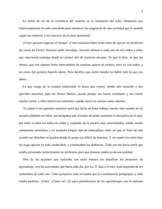 2
La razón de ser de la existencia del maestro es la formación del niño, formación que
tradicionalmente ha sido concebida para satisfacer las exigencias de una sociedad que lo amolda
según sus intereses o los intereses de la clase dominante.
¡Cómo quisiera regresar el tiempo! ¡Cómo desearía haber leído antes de ejercer mi profesión
las cartas de Freire! Necesito pedir disculpas, necesito abrazar a cada uno de mis niños y niñas
que estuvieron conmigo desde mi primer año de ejercicio docente. Sé que lo hice, sé que los
abracé, que con algunos hubo intercambios de sonrisas, gestos de ternura, pero no con todos, y
no como me gustaría hacerlo ahora. Para decirles que siento mucho no haber sido la que soy
ahora.
Es que vengo de la escuela tradicional, la única que conocí, donde aún recuerdo a mis
queridos maestros, para mí fueron buenos, quizás porque era buena estudiante y me tenían
mucho cariño, y ellos fueron mis referentes cuando inicié mi camino como maestra.
Al copiar a mis queridos maestros sentí que hacía un buen trabajo, mucho más cuando en mi
escuela alababan mi labor, me halagaban por el hecho de poder mantener la disciplina en el aula,
por tener a todos los niños en orden y copiando de la pizarra muy concentrados, estaba siendo
sumamente autoritaria y no aceptaba ningún tipo de indisciplina, tanto así que al final del año
escolar me ubicaban en grados donde el grupo era difícil de dominar. Y en cuanto los tenía bajo
mi yugo opresor ya todo estaba bien, y continuaban las alabanzas. Todo eso me hacía sentir que
estaba ejerciendo correctamente mi profesión, pero que distante estaba yo de esa realidad.
Otra de las acciones que realizaba con tanto esmero era planificar los proyectos de
aprendizaje, con las actividades que haría cada día, por los 21 días o el mes, todo dependía de los
contenidos de cada uno. Tales proyectos eran revisados por la coordinación pedagógica y todo
estaba perfecto, ¡Claro! ¿Cómo no? ¡Si pasé planificación de los aprendizajes con la máxima
 